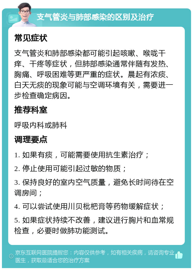 支气管炎与肺部感染的区别及治疗 常见症状 支气管炎和肺部感染都可能引起咳嗽、喉咙干痒、干疼等症状，但肺部感染通常伴随有发热、胸痛、呼吸困难等更严重的症状。晨起有浓痰、白天无痰的现象可能与空调环境有关，需要进一步检查确定病因。 推荐科室 呼吸内科或肺科 调理要点 1. 如果有痰，可能需要使用抗生素治疗； 2. 停止使用可能引起过敏的物质； 3. 保持良好的室内空气质量，避免长时间待在空调房间； 4. 可以尝试使用川贝枇杷膏等药物缓解症状； 5. 如果症状持续不改善，建议进行胸片和血常规检查，必要时做肺功能测试。