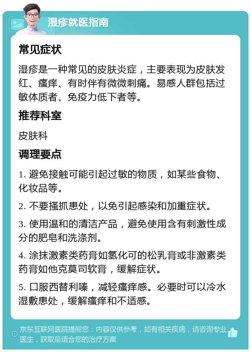 湿疹就医指南 常见症状 湿疹是一种常见的皮肤炎症，主要表现为皮肤发红、瘙痒、有时伴有微微刺痛。易感人群包括过敏体质者、免疫力低下者等。 推荐科室 皮肤科 调理要点 1. 避免接触可能引起过敏的物质，如某些食物、化妆品等。 2. 不要搔抓患处，以免引起感染和加重症状。 3. 使用温和的清洁产品，避免使用含有刺激性成分的肥皂和洗涤剂。 4. 涂抹激素类药膏如氢化可的松乳膏或非激素类药膏如他克莫司软膏，缓解症状。 5. 口服西替利嗪，减轻瘙痒感。必要时可以冷水湿敷患处，缓解瘙痒和不适感。