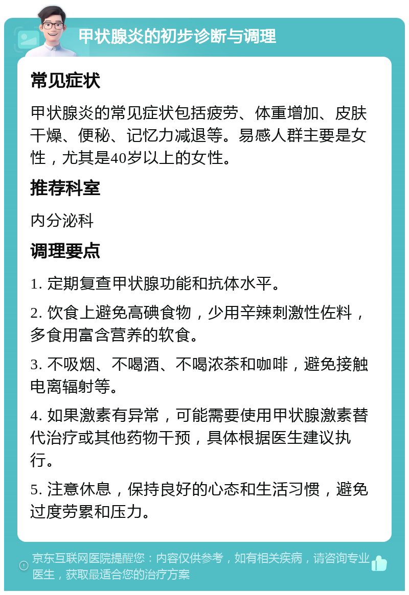 甲状腺炎的初步诊断与调理 常见症状 甲状腺炎的常见症状包括疲劳、体重增加、皮肤干燥、便秘、记忆力减退等。易感人群主要是女性，尤其是40岁以上的女性。 推荐科室 内分泌科 调理要点 1. 定期复查甲状腺功能和抗体水平。 2. 饮食上避免高碘食物，少用辛辣刺激性佐料，多食用富含营养的软食。 3. 不吸烟、不喝酒、不喝浓茶和咖啡，避免接触电离辐射等。 4. 如果激素有异常，可能需要使用甲状腺激素替代治疗或其他药物干预，具体根据医生建议执行。 5. 注意休息，保持良好的心态和生活习惯，避免过度劳累和压力。