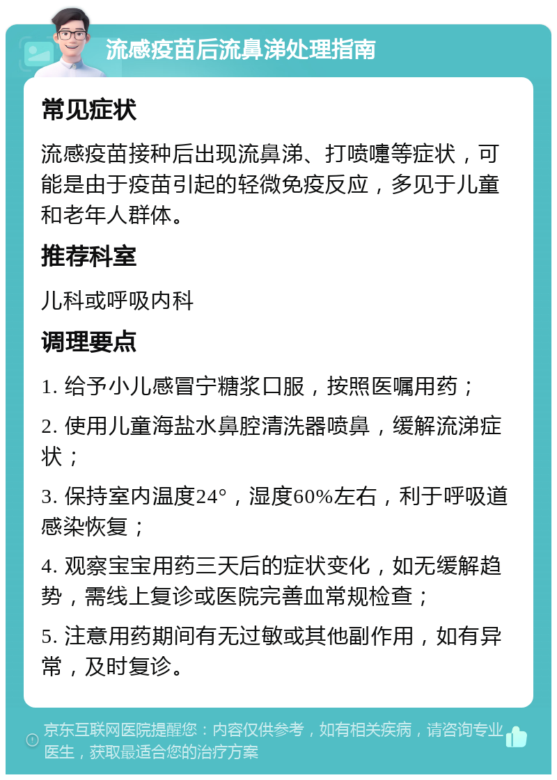 流感疫苗后流鼻涕处理指南 常见症状 流感疫苗接种后出现流鼻涕、打喷嚏等症状，可能是由于疫苗引起的轻微免疫反应，多见于儿童和老年人群体。 推荐科室 儿科或呼吸内科 调理要点 1. 给予小儿感冒宁糖浆口服，按照医嘱用药； 2. 使用儿童海盐水鼻腔清洗器喷鼻，缓解流涕症状； 3. 保持室内温度24°，湿度60%左右，利于呼吸道感染恢复； 4. 观察宝宝用药三天后的症状变化，如无缓解趋势，需线上复诊或医院完善血常规检查； 5. 注意用药期间有无过敏或其他副作用，如有异常，及时复诊。