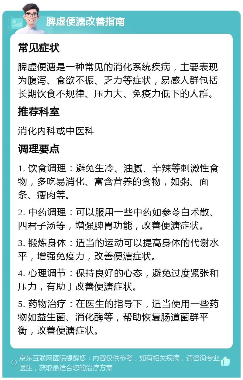 脾虚便溏改善指南 常见症状 脾虚便溏是一种常见的消化系统疾病，主要表现为腹泻、食欲不振、乏力等症状，易感人群包括长期饮食不规律、压力大、免疫力低下的人群。 推荐科室 消化内科或中医科 调理要点 1. 饮食调理：避免生冷、油腻、辛辣等刺激性食物，多吃易消化、富含营养的食物，如粥、面条、瘦肉等。 2. 中药调理：可以服用一些中药如参苓白术散、四君子汤等，增强脾胃功能，改善便溏症状。 3. 锻炼身体：适当的运动可以提高身体的代谢水平，增强免疫力，改善便溏症状。 4. 心理调节：保持良好的心态，避免过度紧张和压力，有助于改善便溏症状。 5. 药物治疗：在医生的指导下，适当使用一些药物如益生菌、消化酶等，帮助恢复肠道菌群平衡，改善便溏症状。