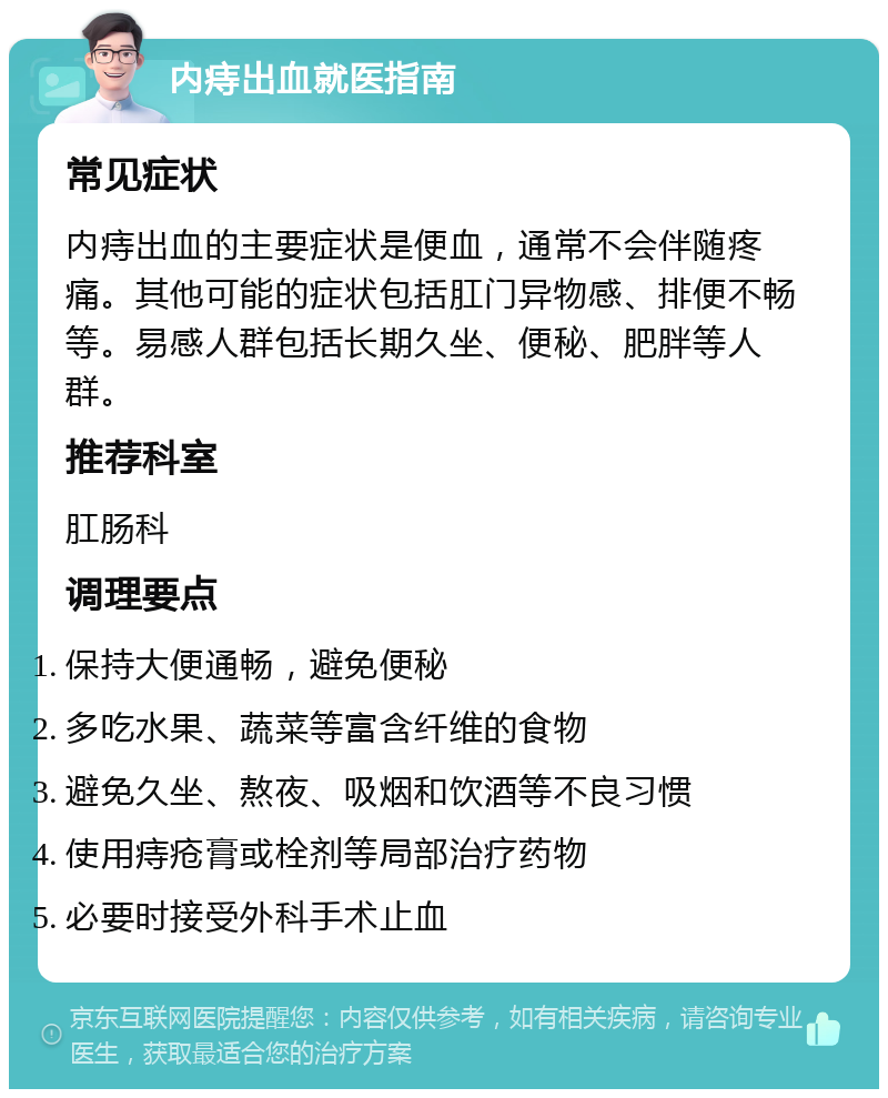 内痔出血就医指南 常见症状 内痔出血的主要症状是便血，通常不会伴随疼痛。其他可能的症状包括肛门异物感、排便不畅等。易感人群包括长期久坐、便秘、肥胖等人群。 推荐科室 肛肠科 调理要点 保持大便通畅，避免便秘 多吃水果、蔬菜等富含纤维的食物 避免久坐、熬夜、吸烟和饮酒等不良习惯 使用痔疮膏或栓剂等局部治疗药物 必要时接受外科手术止血