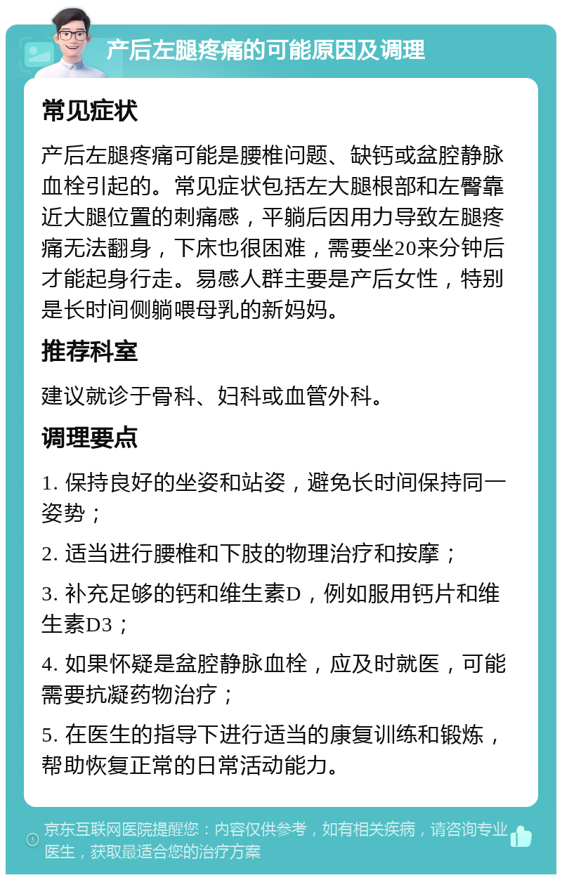 产后左腿疼痛的可能原因及调理 常见症状 产后左腿疼痛可能是腰椎问题、缺钙或盆腔静脉血栓引起的。常见症状包括左大腿根部和左臀靠近大腿位置的刺痛感，平躺后因用力导致左腿疼痛无法翻身，下床也很困难，需要坐20来分钟后才能起身行走。易感人群主要是产后女性，特别是长时间侧躺喂母乳的新妈妈。 推荐科室 建议就诊于骨科、妇科或血管外科。 调理要点 1. 保持良好的坐姿和站姿，避免长时间保持同一姿势； 2. 适当进行腰椎和下肢的物理治疗和按摩； 3. 补充足够的钙和维生素D，例如服用钙片和维生素D3； 4. 如果怀疑是盆腔静脉血栓，应及时就医，可能需要抗凝药物治疗； 5. 在医生的指导下进行适当的康复训练和锻炼，帮助恢复正常的日常活动能力。