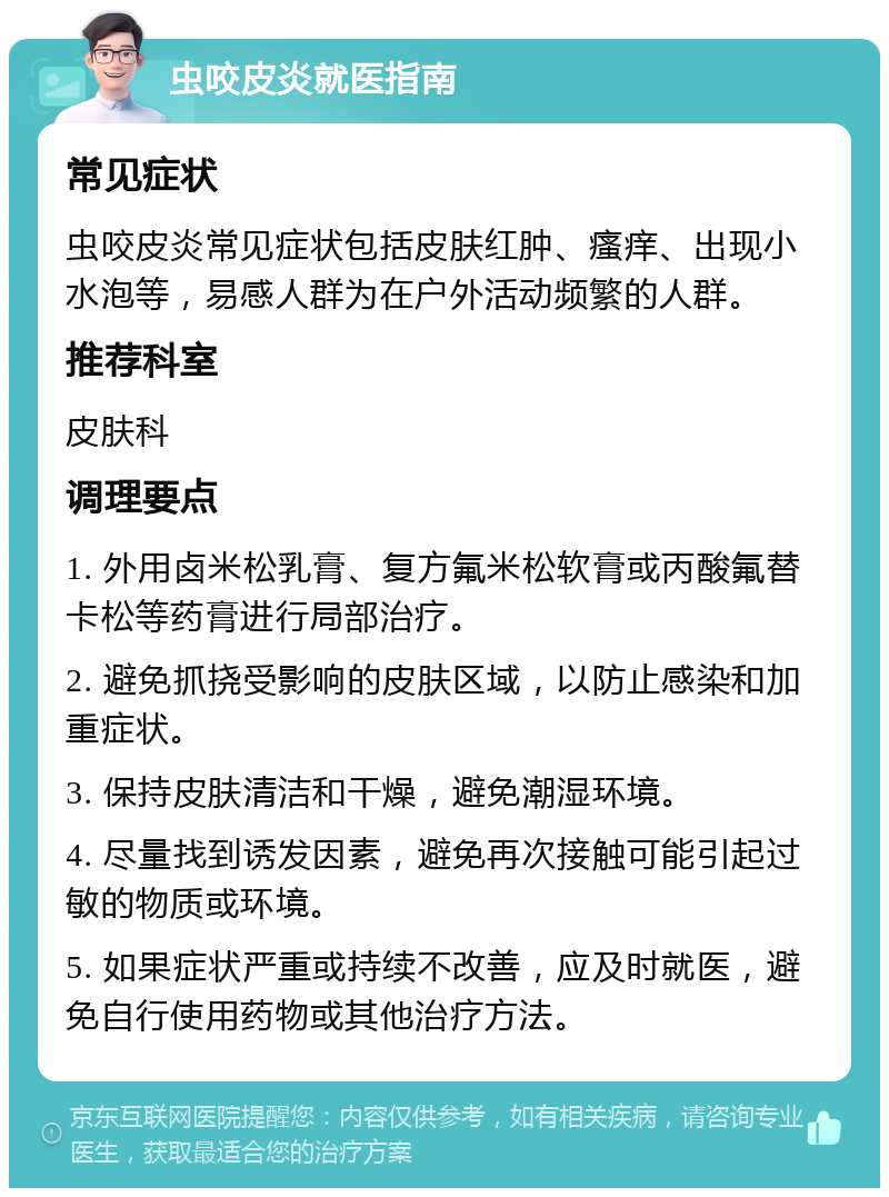 虫咬皮炎就医指南 常见症状 虫咬皮炎常见症状包括皮肤红肿、瘙痒、出现小水泡等，易感人群为在户外活动频繁的人群。 推荐科室 皮肤科 调理要点 1. 外用卤米松乳膏、复方氟米松软膏或丙酸氟替卡松等药膏进行局部治疗。 2. 避免抓挠受影响的皮肤区域，以防止感染和加重症状。 3. 保持皮肤清洁和干燥，避免潮湿环境。 4. 尽量找到诱发因素，避免再次接触可能引起过敏的物质或环境。 5. 如果症状严重或持续不改善，应及时就医，避免自行使用药物或其他治疗方法。