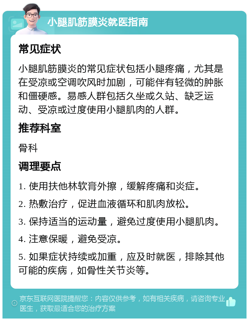 小腿肌筋膜炎就医指南 常见症状 小腿肌筋膜炎的常见症状包括小腿疼痛，尤其是在受凉或空调吹风时加剧，可能伴有轻微的肿胀和僵硬感。易感人群包括久坐或久站、缺乏运动、受凉或过度使用小腿肌肉的人群。 推荐科室 骨科 调理要点 1. 使用扶他林软膏外擦，缓解疼痛和炎症。 2. 热敷治疗，促进血液循环和肌肉放松。 3. 保持适当的运动量，避免过度使用小腿肌肉。 4. 注意保暖，避免受凉。 5. 如果症状持续或加重，应及时就医，排除其他可能的疾病，如骨性关节炎等。