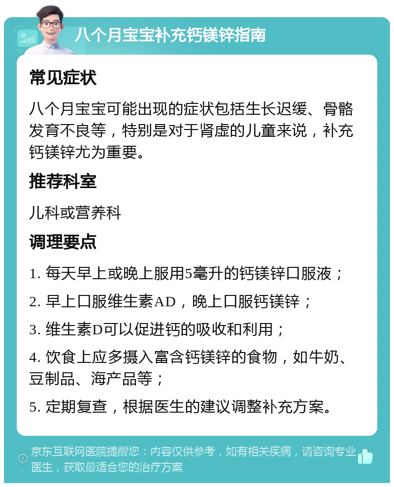 八个月宝宝补充钙镁锌指南 常见症状 八个月宝宝可能出现的症状包括生长迟缓、骨骼发育不良等，特别是对于肾虚的儿童来说，补充钙镁锌尤为重要。 推荐科室 儿科或营养科 调理要点 1. 每天早上或晚上服用5毫升的钙镁锌口服液； 2. 早上口服维生素AD，晚上口服钙镁锌； 3. 维生素D可以促进钙的吸收和利用； 4. 饮食上应多摄入富含钙镁锌的食物，如牛奶、豆制品、海产品等； 5. 定期复查，根据医生的建议调整补充方案。