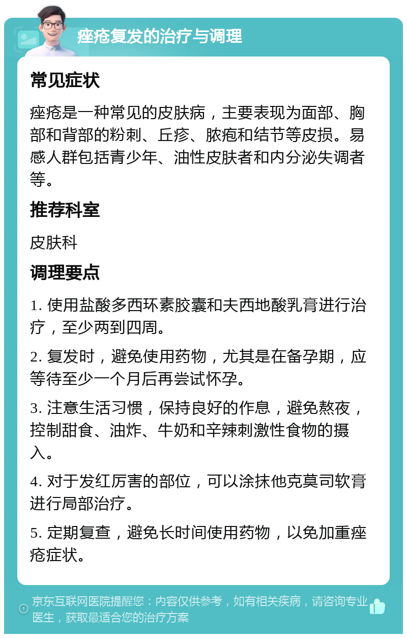 痤疮复发的治疗与调理 常见症状 痤疮是一种常见的皮肤病，主要表现为面部、胸部和背部的粉刺、丘疹、脓疱和结节等皮损。易感人群包括青少年、油性皮肤者和内分泌失调者等。 推荐科室 皮肤科 调理要点 1. 使用盐酸多西环素胶囊和夫西地酸乳膏进行治疗，至少两到四周。 2. 复发时，避免使用药物，尤其是在备孕期，应等待至少一个月后再尝试怀孕。 3. 注意生活习惯，保持良好的作息，避免熬夜，控制甜食、油炸、牛奶和辛辣刺激性食物的摄入。 4. 对于发红厉害的部位，可以涂抹他克莫司软膏进行局部治疗。 5. 定期复查，避免长时间使用药物，以免加重痤疮症状。