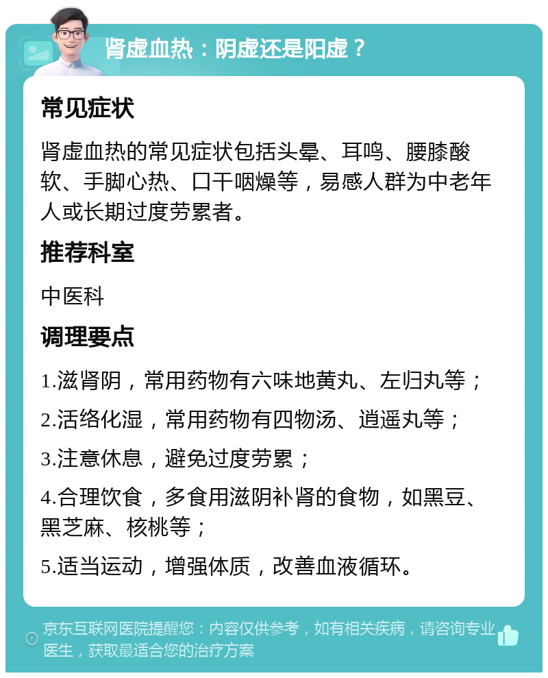 肾虚血热：阴虚还是阳虚？ 常见症状 肾虚血热的常见症状包括头晕、耳鸣、腰膝酸软、手脚心热、口干咽燥等，易感人群为中老年人或长期过度劳累者。 推荐科室 中医科 调理要点 1.滋肾阴，常用药物有六味地黄丸、左归丸等； 2.活络化湿，常用药物有四物汤、逍遥丸等； 3.注意休息，避免过度劳累； 4.合理饮食，多食用滋阴补肾的食物，如黑豆、黑芝麻、核桃等； 5.适当运动，增强体质，改善血液循环。