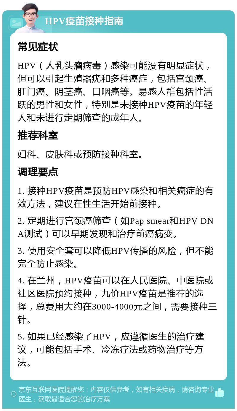 HPV疫苗接种指南 常见症状 HPV（人乳头瘤病毒）感染可能没有明显症状，但可以引起生殖器疣和多种癌症，包括宫颈癌、肛门癌、阴茎癌、口咽癌等。易感人群包括性活跃的男性和女性，特别是未接种HPV疫苗的年轻人和未进行定期筛查的成年人。 推荐科室 妇科、皮肤科或预防接种科室。 调理要点 1. 接种HPV疫苗是预防HPV感染和相关癌症的有效方法，建议在性生活开始前接种。 2. 定期进行宫颈癌筛查（如Pap smear和HPV DNA测试）可以早期发现和治疗前癌病变。 3. 使用安全套可以降低HPV传播的风险，但不能完全防止感染。 4. 在兰州，HPV疫苗可以在人民医院、中医院或社区医院预约接种，九价HPV疫苗是推荐的选择，总费用大约在3000-4000元之间，需要接种三针。 5. 如果已经感染了HPV，应遵循医生的治疗建议，可能包括手术、冷冻疗法或药物治疗等方法。