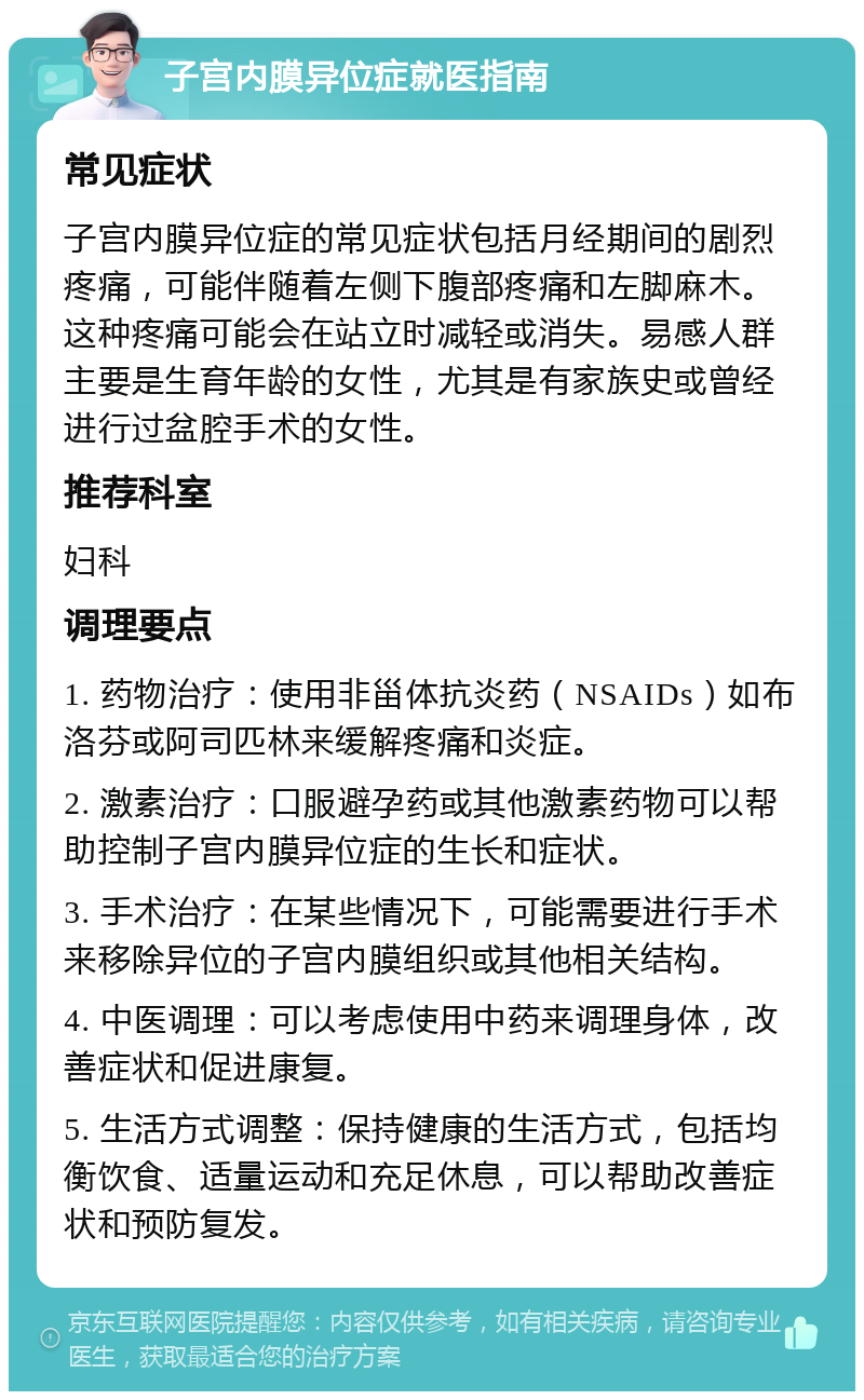 子宫内膜异位症就医指南 常见症状 子宫内膜异位症的常见症状包括月经期间的剧烈疼痛，可能伴随着左侧下腹部疼痛和左脚麻木。这种疼痛可能会在站立时减轻或消失。易感人群主要是生育年龄的女性，尤其是有家族史或曾经进行过盆腔手术的女性。 推荐科室 妇科 调理要点 1. 药物治疗：使用非甾体抗炎药（NSAIDs）如布洛芬或阿司匹林来缓解疼痛和炎症。 2. 激素治疗：口服避孕药或其他激素药物可以帮助控制子宫内膜异位症的生长和症状。 3. 手术治疗：在某些情况下，可能需要进行手术来移除异位的子宫内膜组织或其他相关结构。 4. 中医调理：可以考虑使用中药来调理身体，改善症状和促进康复。 5. 生活方式调整：保持健康的生活方式，包括均衡饮食、适量运动和充足休息，可以帮助改善症状和预防复发。