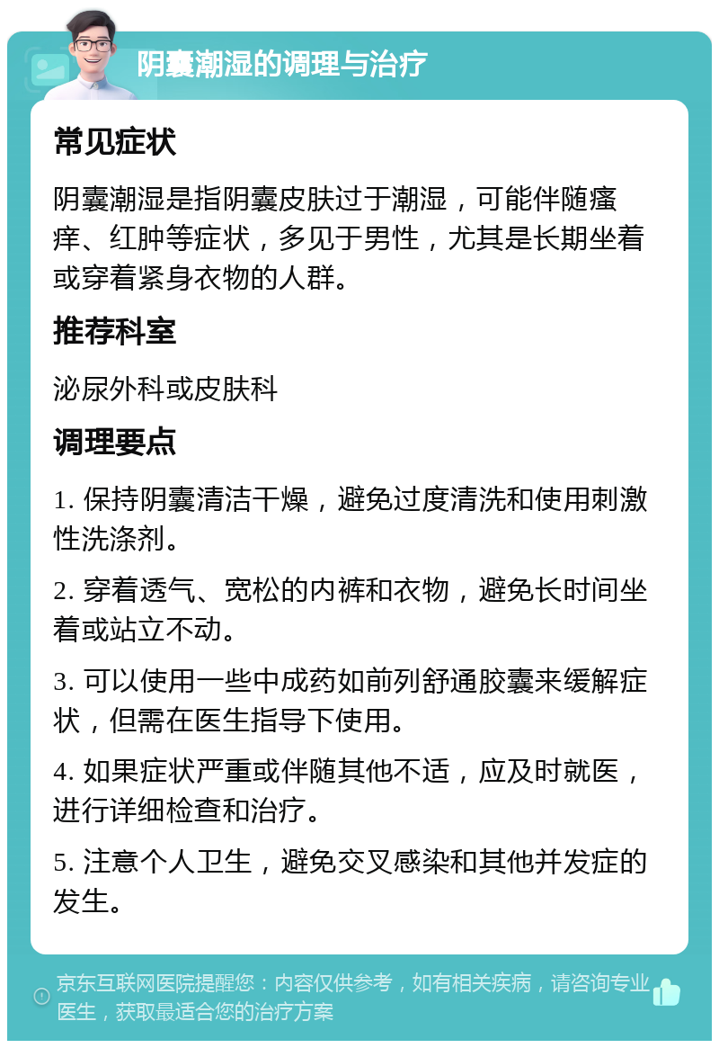 阴囊潮湿的调理与治疗 常见症状 阴囊潮湿是指阴囊皮肤过于潮湿，可能伴随瘙痒、红肿等症状，多见于男性，尤其是长期坐着或穿着紧身衣物的人群。 推荐科室 泌尿外科或皮肤科 调理要点 1. 保持阴囊清洁干燥，避免过度清洗和使用刺激性洗涤剂。 2. 穿着透气、宽松的内裤和衣物，避免长时间坐着或站立不动。 3. 可以使用一些中成药如前列舒通胶囊来缓解症状，但需在医生指导下使用。 4. 如果症状严重或伴随其他不适，应及时就医，进行详细检查和治疗。 5. 注意个人卫生，避免交叉感染和其他并发症的发生。