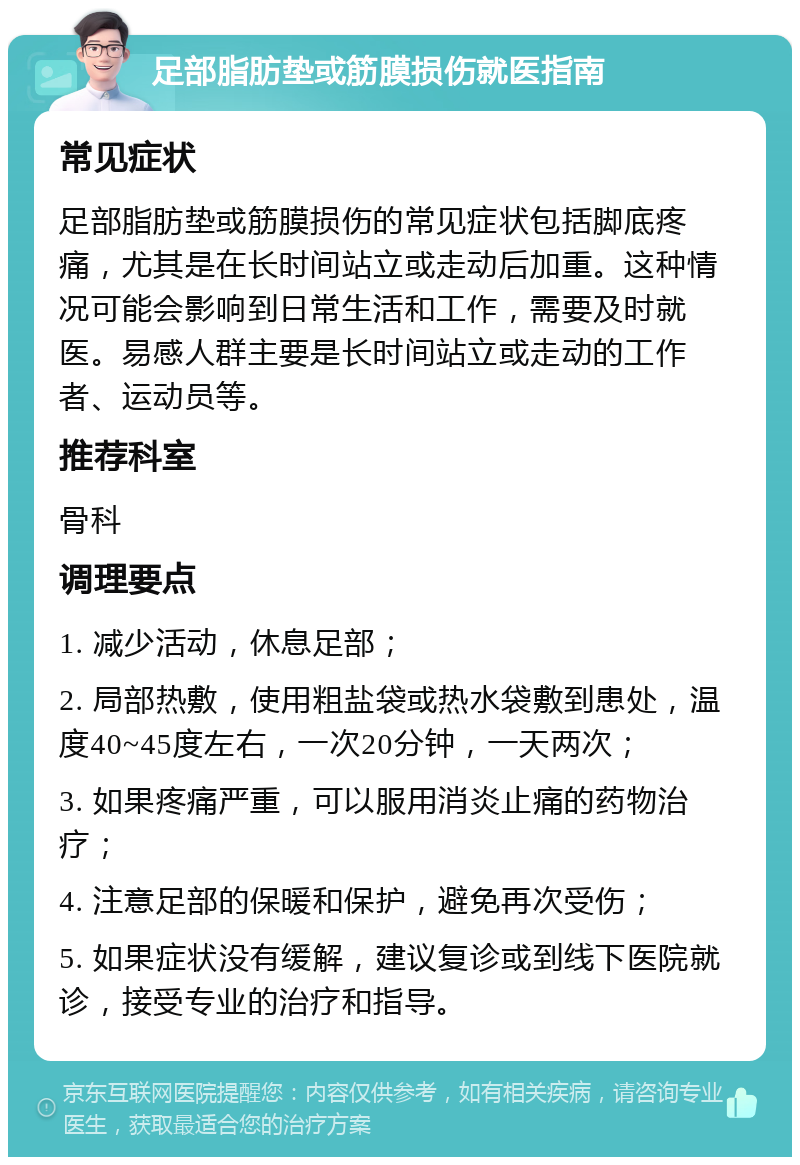 足部脂肪垫或筋膜损伤就医指南 常见症状 足部脂肪垫或筋膜损伤的常见症状包括脚底疼痛，尤其是在长时间站立或走动后加重。这种情况可能会影响到日常生活和工作，需要及时就医。易感人群主要是长时间站立或走动的工作者、运动员等。 推荐科室 骨科 调理要点 1. 减少活动，休息足部； 2. 局部热敷，使用粗盐袋或热水袋敷到患处，温度40~45度左右，一次20分钟，一天两次； 3. 如果疼痛严重，可以服用消炎止痛的药物治疗； 4. 注意足部的保暖和保护，避免再次受伤； 5. 如果症状没有缓解，建议复诊或到线下医院就诊，接受专业的治疗和指导。