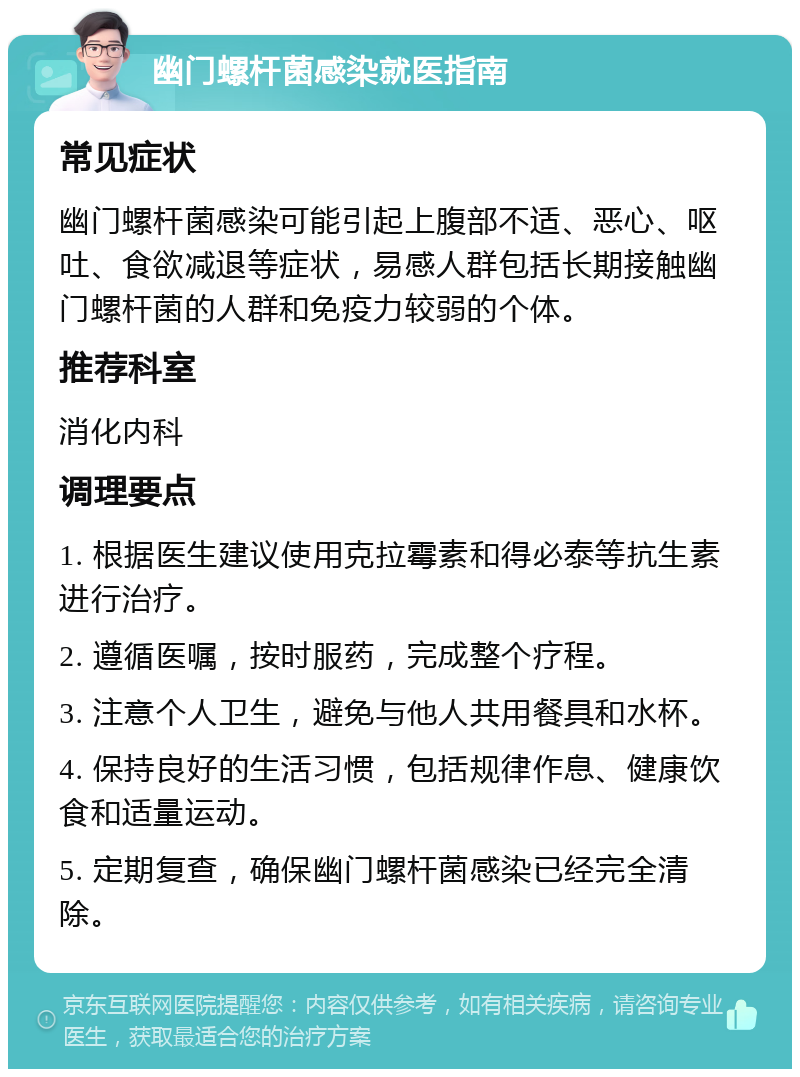 幽门螺杆菌感染就医指南 常见症状 幽门螺杆菌感染可能引起上腹部不适、恶心、呕吐、食欲减退等症状，易感人群包括长期接触幽门螺杆菌的人群和免疫力较弱的个体。 推荐科室 消化内科 调理要点 1. 根据医生建议使用克拉霉素和得必泰等抗生素进行治疗。 2. 遵循医嘱，按时服药，完成整个疗程。 3. 注意个人卫生，避免与他人共用餐具和水杯。 4. 保持良好的生活习惯，包括规律作息、健康饮食和适量运动。 5. 定期复查，确保幽门螺杆菌感染已经完全清除。