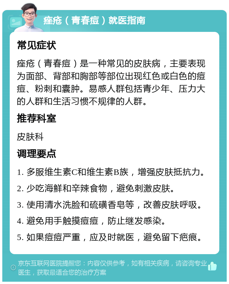 痤疮（青春痘）就医指南 常见症状 痤疮（青春痘）是一种常见的皮肤病，主要表现为面部、背部和胸部等部位出现红色或白色的痘痘、粉刺和囊肿。易感人群包括青少年、压力大的人群和生活习惯不规律的人群。 推荐科室 皮肤科 调理要点 1. 多服维生素C和维生素B族，增强皮肤抵抗力。 2. 少吃海鲜和辛辣食物，避免刺激皮肤。 3. 使用清水洗脸和硫磺香皂等，改善皮肤呼吸。 4. 避免用手触摸痘痘，防止继发感染。 5. 如果痘痘严重，应及时就医，避免留下疤痕。