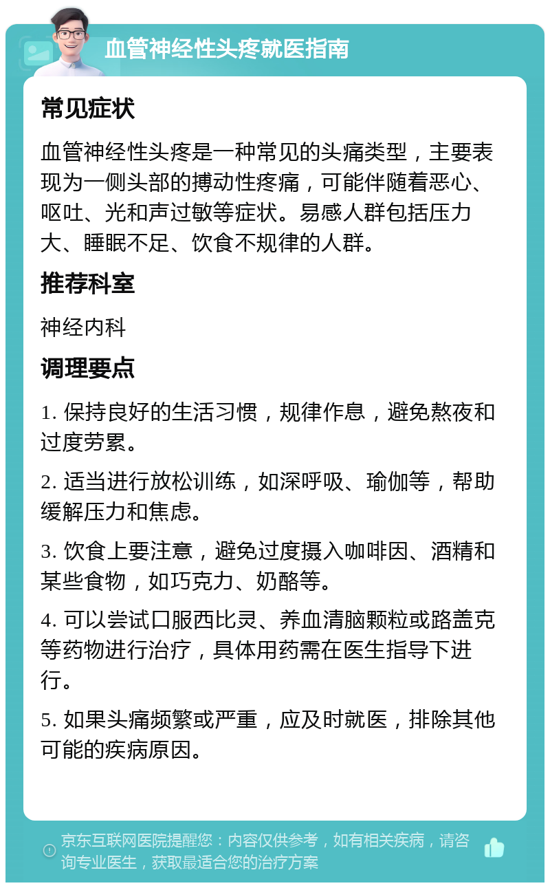 血管神经性头疼就医指南 常见症状 血管神经性头疼是一种常见的头痛类型，主要表现为一侧头部的搏动性疼痛，可能伴随着恶心、呕吐、光和声过敏等症状。易感人群包括压力大、睡眠不足、饮食不规律的人群。 推荐科室 神经内科 调理要点 1. 保持良好的生活习惯，规律作息，避免熬夜和过度劳累。 2. 适当进行放松训练，如深呼吸、瑜伽等，帮助缓解压力和焦虑。 3. 饮食上要注意，避免过度摄入咖啡因、酒精和某些食物，如巧克力、奶酪等。 4. 可以尝试口服西比灵、养血清脑颗粒或路盖克等药物进行治疗，具体用药需在医生指导下进行。 5. 如果头痛频繁或严重，应及时就医，排除其他可能的疾病原因。