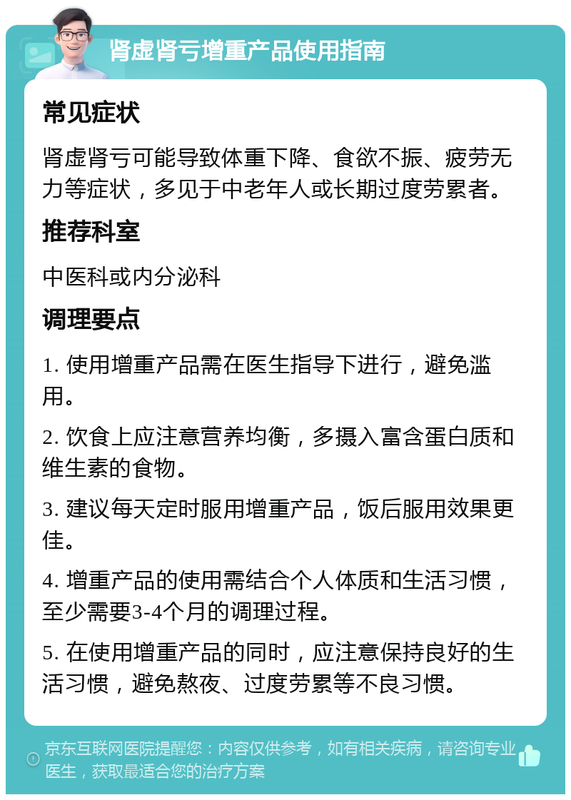 肾虚肾亏增重产品使用指南 常见症状 肾虚肾亏可能导致体重下降、食欲不振、疲劳无力等症状，多见于中老年人或长期过度劳累者。 推荐科室 中医科或内分泌科 调理要点 1. 使用增重产品需在医生指导下进行，避免滥用。 2. 饮食上应注意营养均衡，多摄入富含蛋白质和维生素的食物。 3. 建议每天定时服用增重产品，饭后服用效果更佳。 4. 增重产品的使用需结合个人体质和生活习惯，至少需要3-4个月的调理过程。 5. 在使用增重产品的同时，应注意保持良好的生活习惯，避免熬夜、过度劳累等不良习惯。