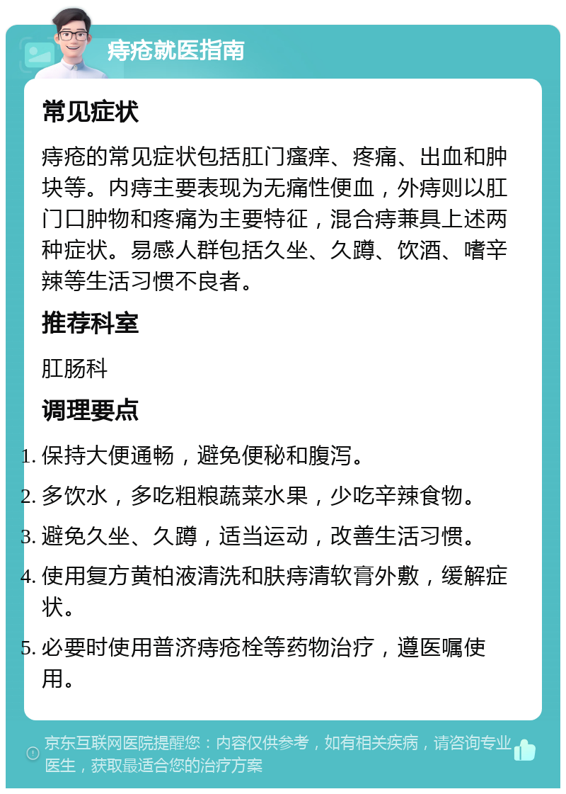 痔疮就医指南 常见症状 痔疮的常见症状包括肛门瘙痒、疼痛、出血和肿块等。内痔主要表现为无痛性便血，外痔则以肛门口肿物和疼痛为主要特征，混合痔兼具上述两种症状。易感人群包括久坐、久蹲、饮酒、嗜辛辣等生活习惯不良者。 推荐科室 肛肠科 调理要点 保持大便通畅，避免便秘和腹泻。 多饮水，多吃粗粮蔬菜水果，少吃辛辣食物。 避免久坐、久蹲，适当运动，改善生活习惯。 使用复方黄柏液清洗和肤痔清软膏外敷，缓解症状。 必要时使用普济痔疮栓等药物治疗，遵医嘱使用。