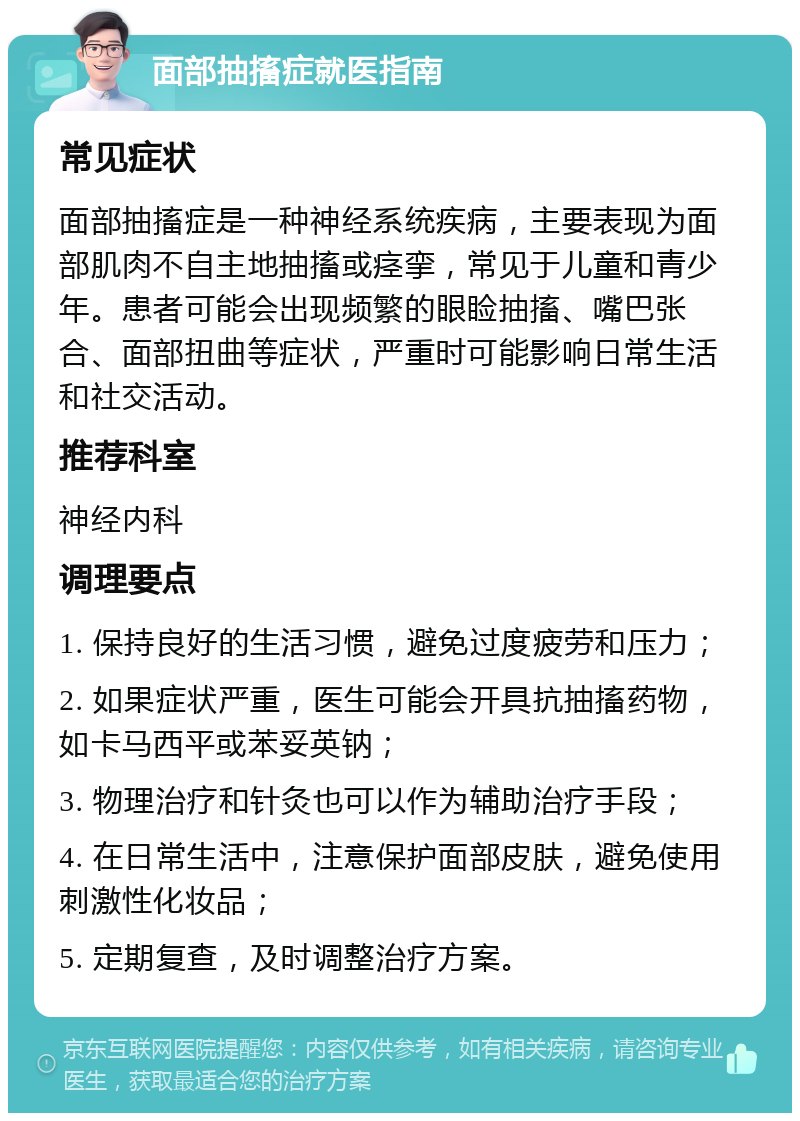 面部抽搐症就医指南 常见症状 面部抽搐症是一种神经系统疾病，主要表现为面部肌肉不自主地抽搐或痉挛，常见于儿童和青少年。患者可能会出现频繁的眼睑抽搐、嘴巴张合、面部扭曲等症状，严重时可能影响日常生活和社交活动。 推荐科室 神经内科 调理要点 1. 保持良好的生活习惯，避免过度疲劳和压力； 2. 如果症状严重，医生可能会开具抗抽搐药物，如卡马西平或苯妥英钠； 3. 物理治疗和针灸也可以作为辅助治疗手段； 4. 在日常生活中，注意保护面部皮肤，避免使用刺激性化妆品； 5. 定期复查，及时调整治疗方案。