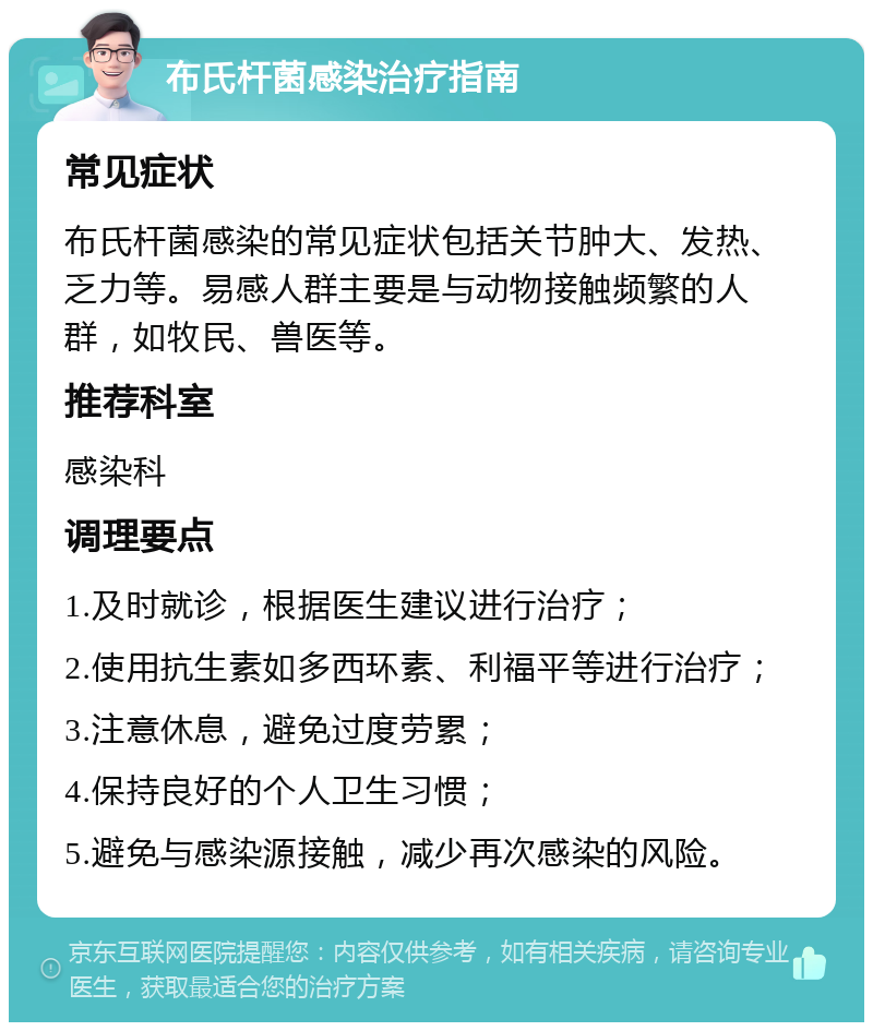 布氏杆菌感染治疗指南 常见症状 布氏杆菌感染的常见症状包括关节肿大、发热、乏力等。易感人群主要是与动物接触频繁的人群，如牧民、兽医等。 推荐科室 感染科 调理要点 1.及时就诊，根据医生建议进行治疗； 2.使用抗生素如多西环素、利福平等进行治疗； 3.注意休息，避免过度劳累； 4.保持良好的个人卫生习惯； 5.避免与感染源接触，减少再次感染的风险。