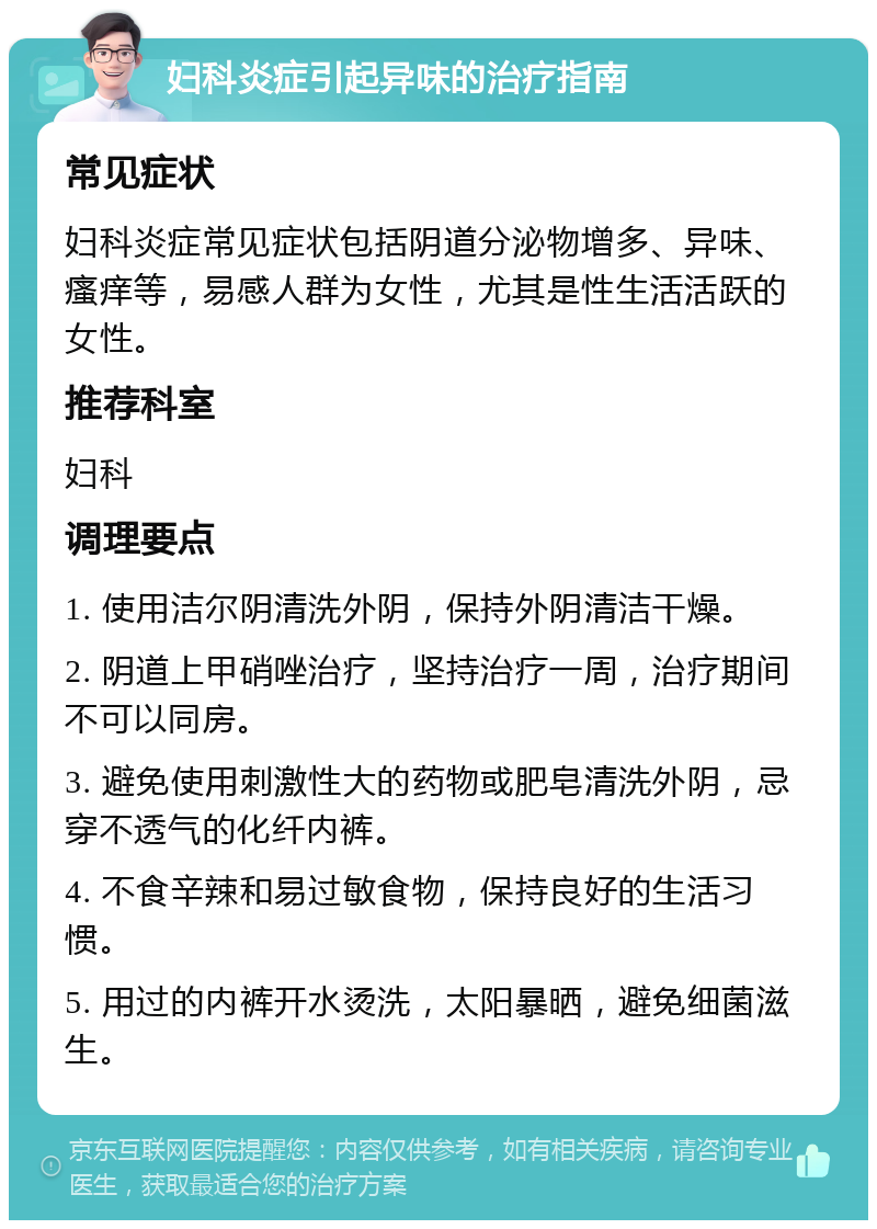 妇科炎症引起异味的治疗指南 常见症状 妇科炎症常见症状包括阴道分泌物增多、异味、瘙痒等，易感人群为女性，尤其是性生活活跃的女性。 推荐科室 妇科 调理要点 1. 使用洁尔阴清洗外阴，保持外阴清洁干燥。 2. 阴道上甲硝唑治疗，坚持治疗一周，治疗期间不可以同房。 3. 避免使用刺激性大的药物或肥皂清洗外阴，忌穿不透气的化纤内裤。 4. 不食辛辣和易过敏食物，保持良好的生活习惯。 5. 用过的内裤开水烫洗，太阳暴晒，避免细菌滋生。