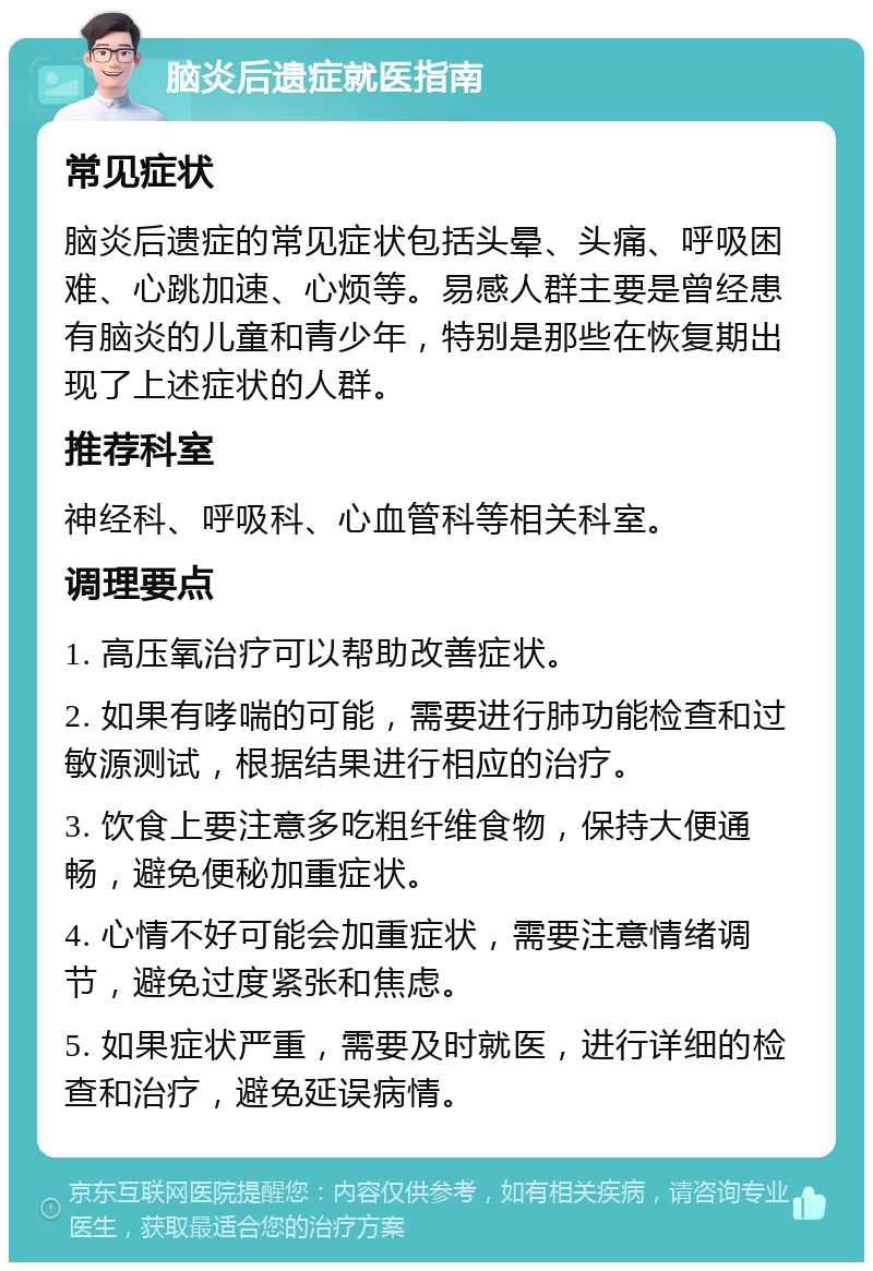 脑炎后遗症就医指南 常见症状 脑炎后遗症的常见症状包括头晕、头痛、呼吸困难、心跳加速、心烦等。易感人群主要是曾经患有脑炎的儿童和青少年，特别是那些在恢复期出现了上述症状的人群。 推荐科室 神经科、呼吸科、心血管科等相关科室。 调理要点 1. 高压氧治疗可以帮助改善症状。 2. 如果有哮喘的可能，需要进行肺功能检查和过敏源测试，根据结果进行相应的治疗。 3. 饮食上要注意多吃粗纤维食物，保持大便通畅，避免便秘加重症状。 4. 心情不好可能会加重症状，需要注意情绪调节，避免过度紧张和焦虑。 5. 如果症状严重，需要及时就医，进行详细的检查和治疗，避免延误病情。