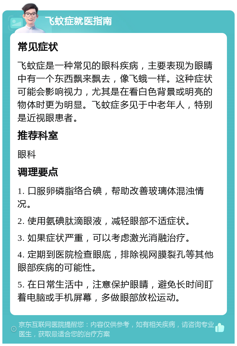 飞蚊症就医指南 常见症状 飞蚊症是一种常见的眼科疾病，主要表现为眼睛中有一个东西飘来飘去，像飞蛾一样。这种症状可能会影响视力，尤其是在看白色背景或明亮的物体时更为明显。飞蚊症多见于中老年人，特别是近视眼患者。 推荐科室 眼科 调理要点 1. 口服卵磷脂络合碘，帮助改善玻璃体混浊情况。 2. 使用氨碘肽滴眼液，减轻眼部不适症状。 3. 如果症状严重，可以考虑激光消融治疗。 4. 定期到医院检查眼底，排除视网膜裂孔等其他眼部疾病的可能性。 5. 在日常生活中，注意保护眼睛，避免长时间盯着电脑或手机屏幕，多做眼部放松运动。