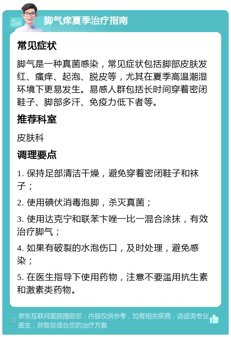 脚气痒夏季治疗指南 常见症状 脚气是一种真菌感染，常见症状包括脚部皮肤发红、瘙痒、起泡、脱皮等，尤其在夏季高温潮湿环境下更易发生。易感人群包括长时间穿着密闭鞋子、脚部多汗、免疫力低下者等。 推荐科室 皮肤科 调理要点 1. 保持足部清洁干燥，避免穿着密闭鞋子和袜子； 2. 使用碘伏消毒泡脚，杀灭真菌； 3. 使用达克宁和联苯卞唑一比一混合涂抹，有效治疗脚气； 4. 如果有破裂的水泡伤口，及时处理，避免感染； 5. 在医生指导下使用药物，注意不要滥用抗生素和激素类药物。