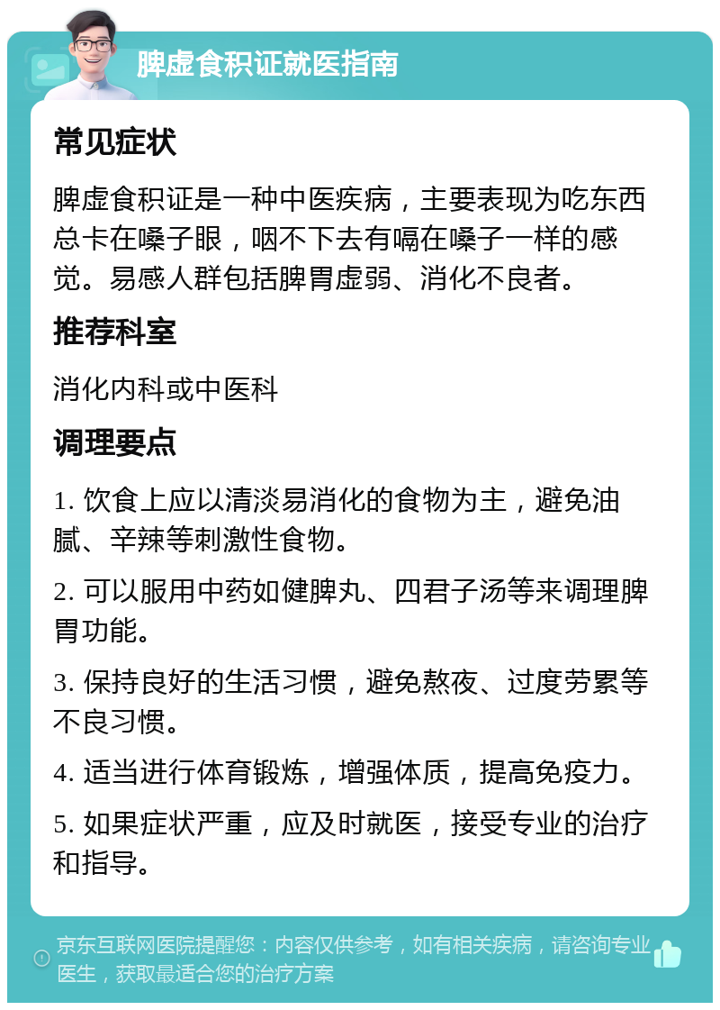 脾虚食积证就医指南 常见症状 脾虚食积证是一种中医疾病，主要表现为吃东西总卡在嗓子眼，咽不下去有嗝在嗓子一样的感觉。易感人群包括脾胃虚弱、消化不良者。 推荐科室 消化内科或中医科 调理要点 1. 饮食上应以清淡易消化的食物为主，避免油腻、辛辣等刺激性食物。 2. 可以服用中药如健脾丸、四君子汤等来调理脾胃功能。 3. 保持良好的生活习惯，避免熬夜、过度劳累等不良习惯。 4. 适当进行体育锻炼，增强体质，提高免疫力。 5. 如果症状严重，应及时就医，接受专业的治疗和指导。