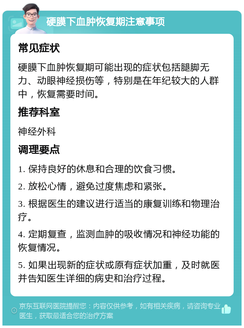 硬膜下血肿恢复期注意事项 常见症状 硬膜下血肿恢复期可能出现的症状包括腿脚无力、动眼神经损伤等，特别是在年纪较大的人群中，恢复需要时间。 推荐科室 神经外科 调理要点 1. 保持良好的休息和合理的饮食习惯。 2. 放松心情，避免过度焦虑和紧张。 3. 根据医生的建议进行适当的康复训练和物理治疗。 4. 定期复查，监测血肿的吸收情况和神经功能的恢复情况。 5. 如果出现新的症状或原有症状加重，及时就医并告知医生详细的病史和治疗过程。