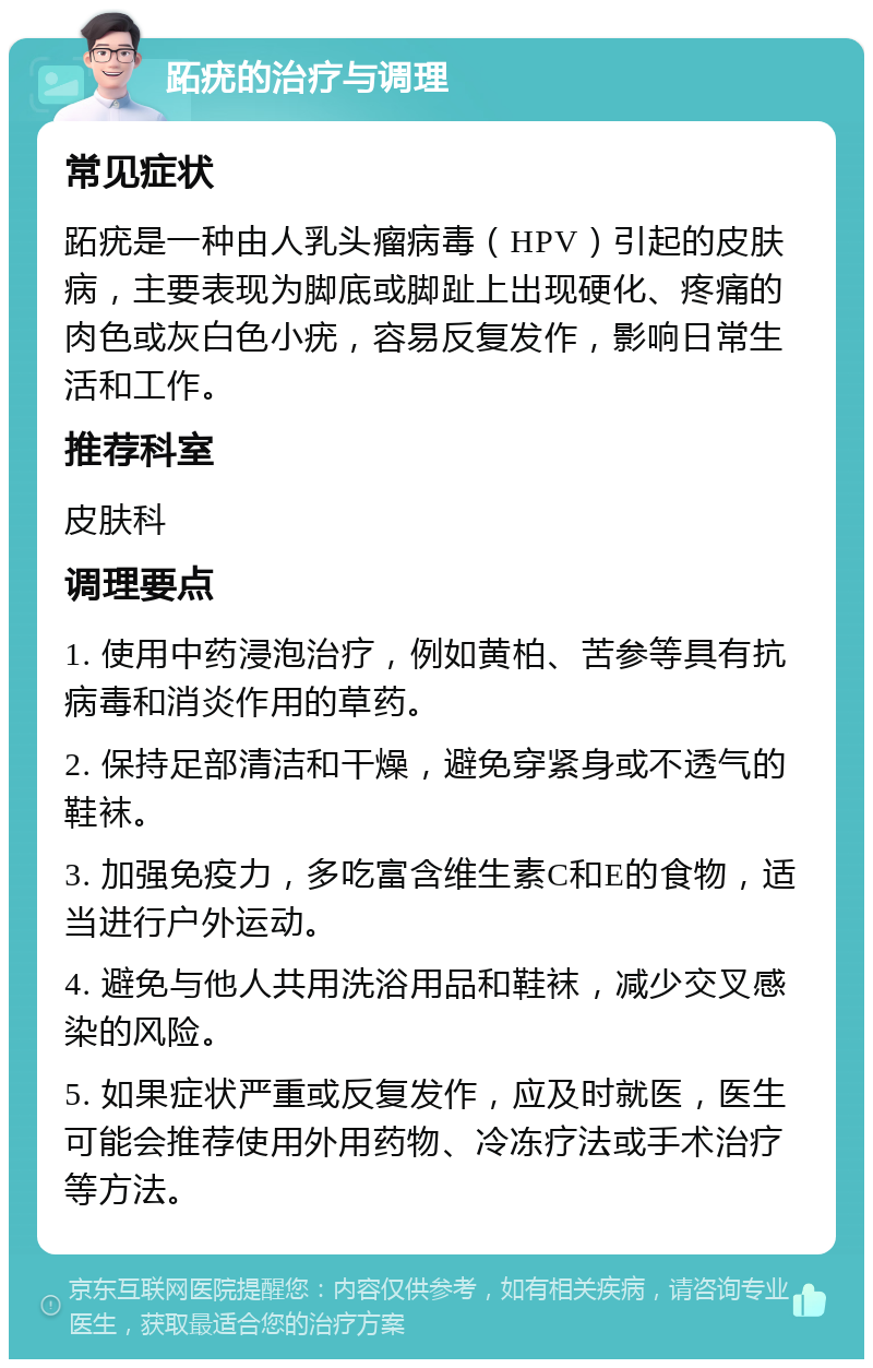 跖疣的治疗与调理 常见症状 跖疣是一种由人乳头瘤病毒（HPV）引起的皮肤病，主要表现为脚底或脚趾上出现硬化、疼痛的肉色或灰白色小疣，容易反复发作，影响日常生活和工作。 推荐科室 皮肤科 调理要点 1. 使用中药浸泡治疗，例如黄柏、苦参等具有抗病毒和消炎作用的草药。 2. 保持足部清洁和干燥，避免穿紧身或不透气的鞋袜。 3. 加强免疫力，多吃富含维生素C和E的食物，适当进行户外运动。 4. 避免与他人共用洗浴用品和鞋袜，减少交叉感染的风险。 5. 如果症状严重或反复发作，应及时就医，医生可能会推荐使用外用药物、冷冻疗法或手术治疗等方法。