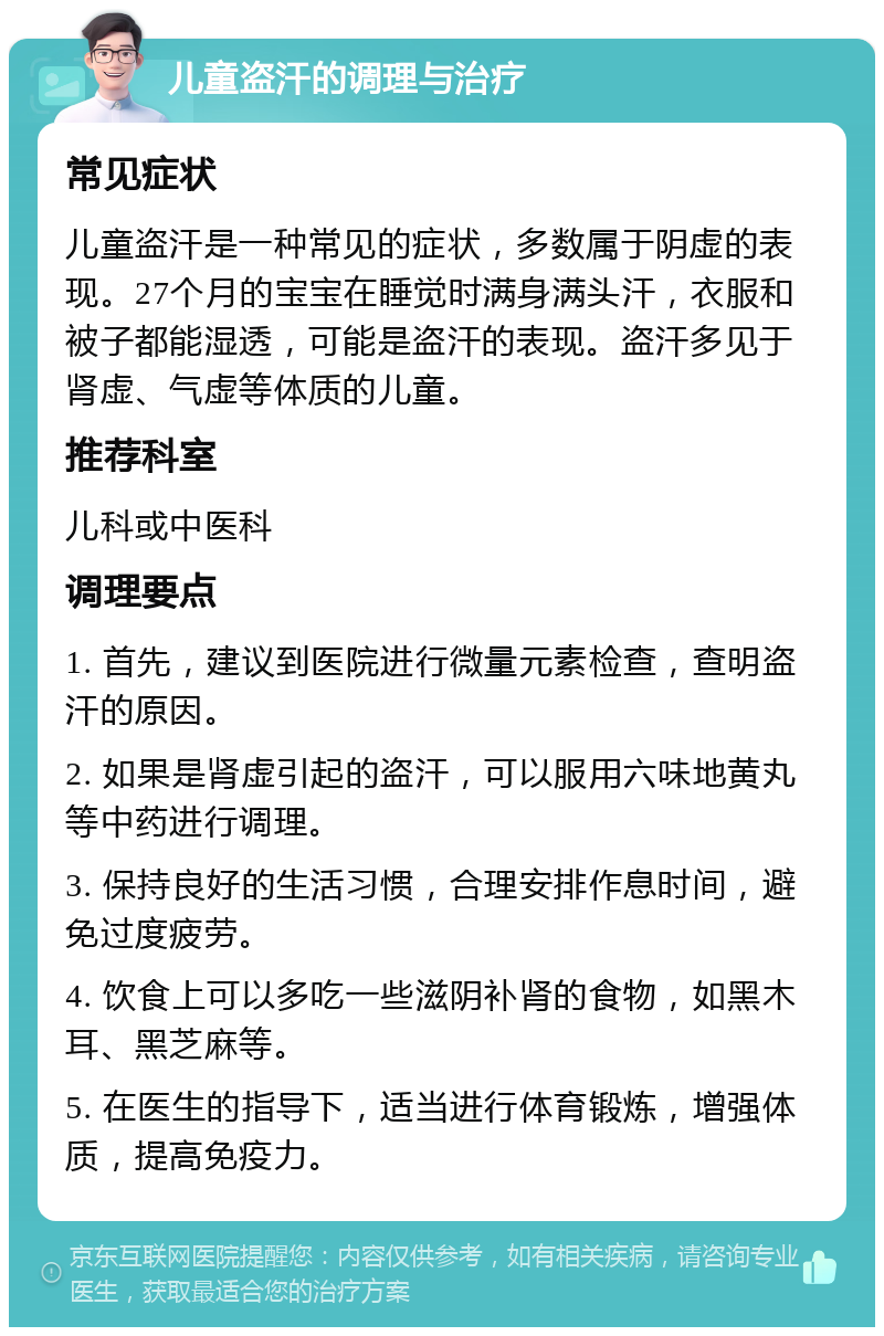 儿童盗汗的调理与治疗 常见症状 儿童盗汗是一种常见的症状，多数属于阴虚的表现。27个月的宝宝在睡觉时满身满头汗，衣服和被子都能湿透，可能是盗汗的表现。盗汗多见于肾虚、气虚等体质的儿童。 推荐科室 儿科或中医科 调理要点 1. 首先，建议到医院进行微量元素检查，查明盗汗的原因。 2. 如果是肾虚引起的盗汗，可以服用六味地黄丸等中药进行调理。 3. 保持良好的生活习惯，合理安排作息时间，避免过度疲劳。 4. 饮食上可以多吃一些滋阴补肾的食物，如黑木耳、黑芝麻等。 5. 在医生的指导下，适当进行体育锻炼，增强体质，提高免疫力。