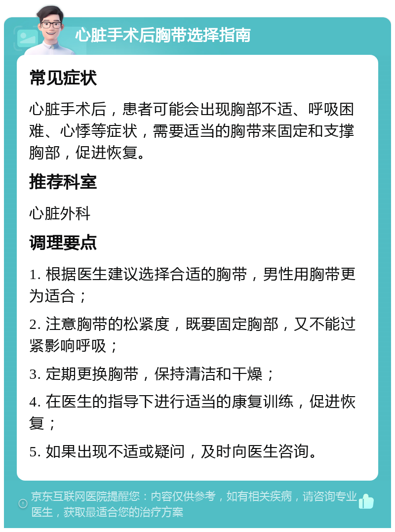 心脏手术后胸带选择指南 常见症状 心脏手术后，患者可能会出现胸部不适、呼吸困难、心悸等症状，需要适当的胸带来固定和支撑胸部，促进恢复。 推荐科室 心脏外科 调理要点 1. 根据医生建议选择合适的胸带，男性用胸带更为适合； 2. 注意胸带的松紧度，既要固定胸部，又不能过紧影响呼吸； 3. 定期更换胸带，保持清洁和干燥； 4. 在医生的指导下进行适当的康复训练，促进恢复； 5. 如果出现不适或疑问，及时向医生咨询。