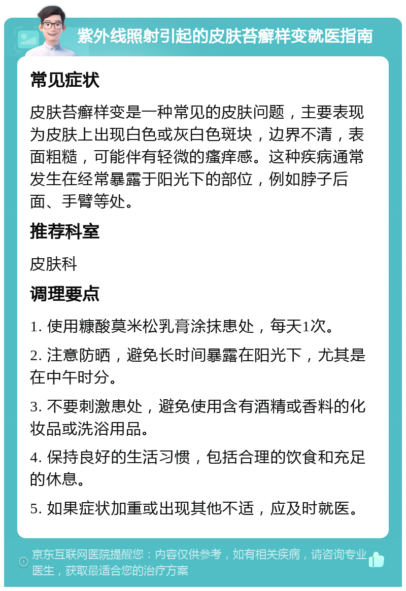 紫外线照射引起的皮肤苔癣样变就医指南 常见症状 皮肤苔癣样变是一种常见的皮肤问题，主要表现为皮肤上出现白色或灰白色斑块，边界不清，表面粗糙，可能伴有轻微的瘙痒感。这种疾病通常发生在经常暴露于阳光下的部位，例如脖子后面、手臂等处。 推荐科室 皮肤科 调理要点 1. 使用糠酸莫米松乳膏涂抹患处，每天1次。 2. 注意防晒，避免长时间暴露在阳光下，尤其是在中午时分。 3. 不要刺激患处，避免使用含有酒精或香料的化妆品或洗浴用品。 4. 保持良好的生活习惯，包括合理的饮食和充足的休息。 5. 如果症状加重或出现其他不适，应及时就医。