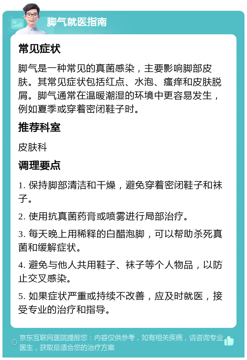 脚气就医指南 常见症状 脚气是一种常见的真菌感染，主要影响脚部皮肤。其常见症状包括红点、水泡、瘙痒和皮肤脱屑。脚气通常在温暖潮湿的环境中更容易发生，例如夏季或穿着密闭鞋子时。 推荐科室 皮肤科 调理要点 1. 保持脚部清洁和干燥，避免穿着密闭鞋子和袜子。 2. 使用抗真菌药膏或喷雾进行局部治疗。 3. 每天晚上用稀释的白醋泡脚，可以帮助杀死真菌和缓解症状。 4. 避免与他人共用鞋子、袜子等个人物品，以防止交叉感染。 5. 如果症状严重或持续不改善，应及时就医，接受专业的治疗和指导。