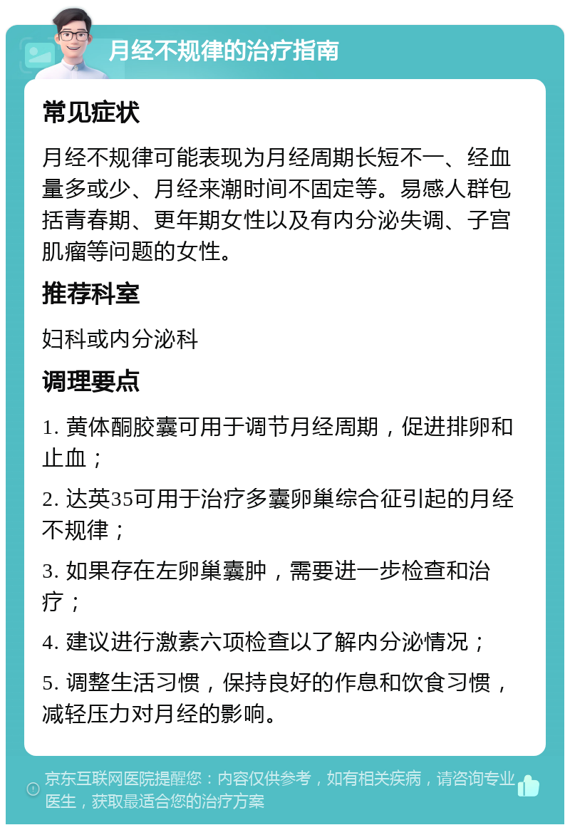 月经不规律的治疗指南 常见症状 月经不规律可能表现为月经周期长短不一、经血量多或少、月经来潮时间不固定等。易感人群包括青春期、更年期女性以及有内分泌失调、子宫肌瘤等问题的女性。 推荐科室 妇科或内分泌科 调理要点 1. 黄体酮胶囊可用于调节月经周期，促进排卵和止血； 2. 达英35可用于治疗多囊卵巢综合征引起的月经不规律； 3. 如果存在左卵巢囊肿，需要进一步检查和治疗； 4. 建议进行激素六项检查以了解内分泌情况； 5. 调整生活习惯，保持良好的作息和饮食习惯，减轻压力对月经的影响。