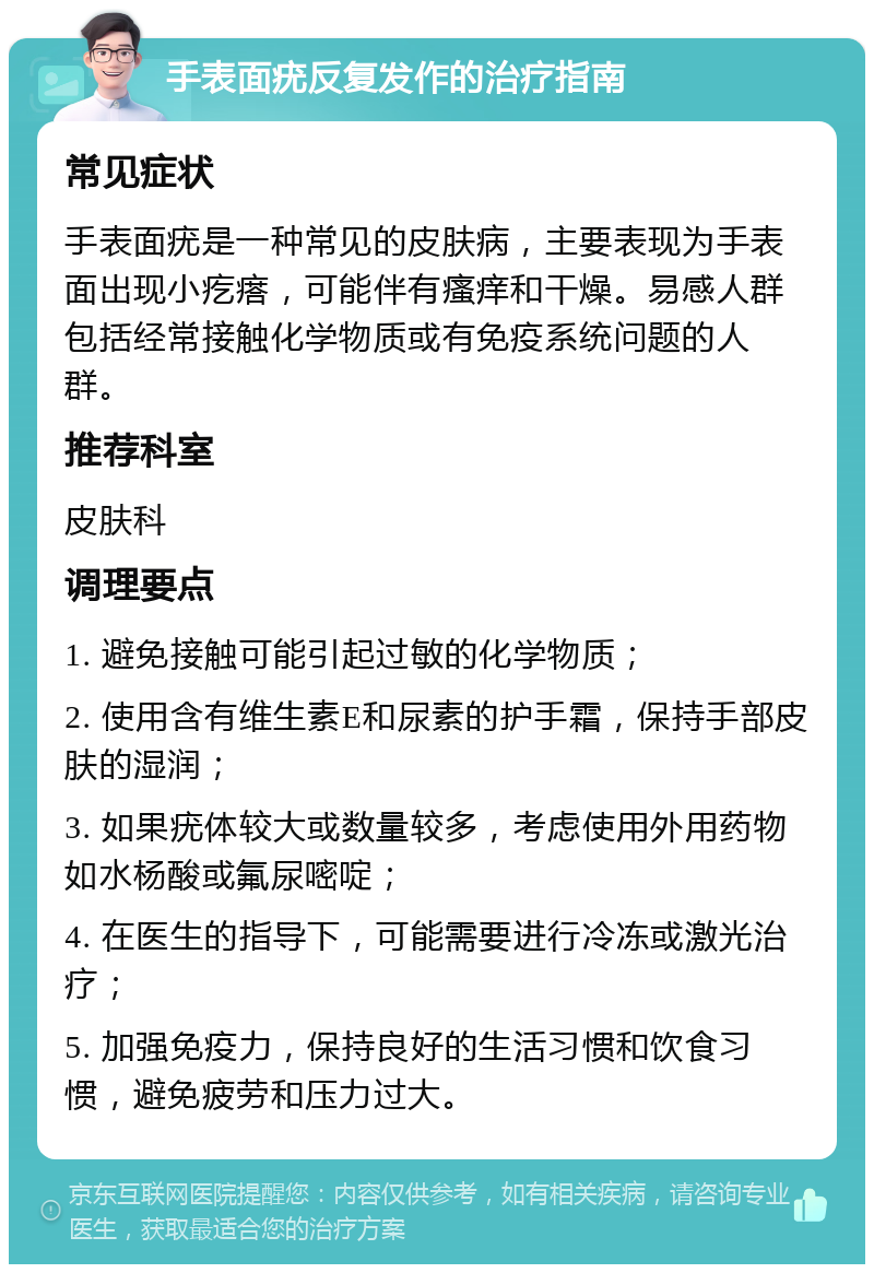 手表面疣反复发作的治疗指南 常见症状 手表面疣是一种常见的皮肤病，主要表现为手表面出现小疙瘩，可能伴有瘙痒和干燥。易感人群包括经常接触化学物质或有免疫系统问题的人群。 推荐科室 皮肤科 调理要点 1. 避免接触可能引起过敏的化学物质； 2. 使用含有维生素E和尿素的护手霜，保持手部皮肤的湿润； 3. 如果疣体较大或数量较多，考虑使用外用药物如水杨酸或氟尿嘧啶； 4. 在医生的指导下，可能需要进行冷冻或激光治疗； 5. 加强免疫力，保持良好的生活习惯和饮食习惯，避免疲劳和压力过大。