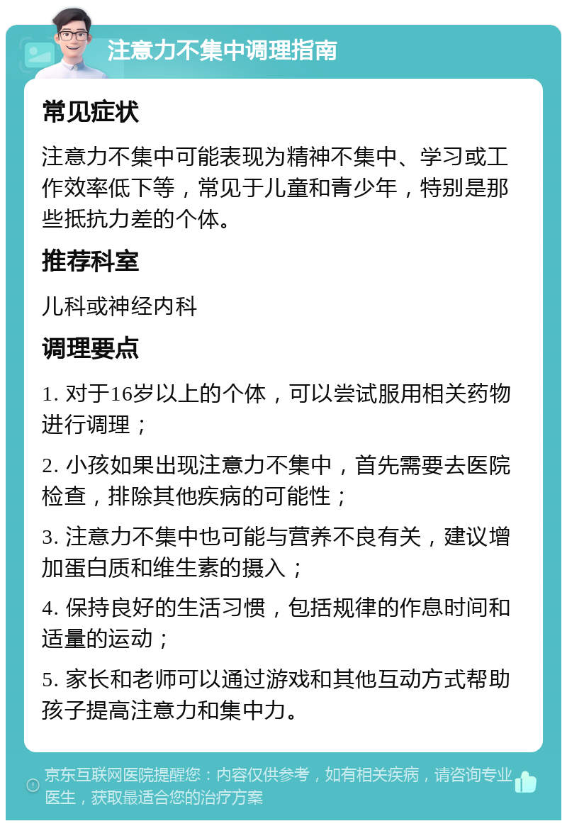 注意力不集中调理指南 常见症状 注意力不集中可能表现为精神不集中、学习或工作效率低下等，常见于儿童和青少年，特别是那些抵抗力差的个体。 推荐科室 儿科或神经内科 调理要点 1. 对于16岁以上的个体，可以尝试服用相关药物进行调理； 2. 小孩如果出现注意力不集中，首先需要去医院检查，排除其他疾病的可能性； 3. 注意力不集中也可能与营养不良有关，建议增加蛋白质和维生素的摄入； 4. 保持良好的生活习惯，包括规律的作息时间和适量的运动； 5. 家长和老师可以通过游戏和其他互动方式帮助孩子提高注意力和集中力。