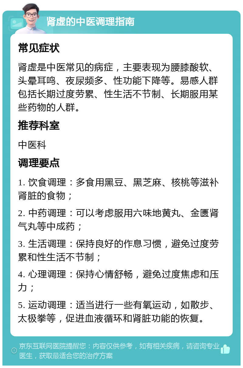 肾虚的中医调理指南 常见症状 肾虚是中医常见的病症，主要表现为腰膝酸软、头晕耳鸣、夜尿频多、性功能下降等。易感人群包括长期过度劳累、性生活不节制、长期服用某些药物的人群。 推荐科室 中医科 调理要点 1. 饮食调理：多食用黑豆、黑芝麻、核桃等滋补肾脏的食物； 2. 中药调理：可以考虑服用六味地黄丸、金匮肾气丸等中成药； 3. 生活调理：保持良好的作息习惯，避免过度劳累和性生活不节制； 4. 心理调理：保持心情舒畅，避免过度焦虑和压力； 5. 运动调理：适当进行一些有氧运动，如散步、太极拳等，促进血液循环和肾脏功能的恢复。