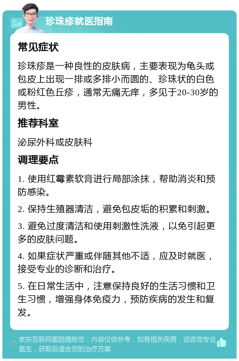 珍珠疹就医指南 常见症状 珍珠疹是一种良性的皮肤病，主要表现为龟头或包皮上出现一排或多排小而圆的、珍珠状的白色或粉红色丘疹，通常无痛无痒，多见于20-30岁的男性。 推荐科室 泌尿外科或皮肤科 调理要点 1. 使用红霉素软膏进行局部涂抹，帮助消炎和预防感染。 2. 保持生殖器清洁，避免包皮垢的积累和刺激。 3. 避免过度清洁和使用刺激性洗液，以免引起更多的皮肤问题。 4. 如果症状严重或伴随其他不适，应及时就医，接受专业的诊断和治疗。 5. 在日常生活中，注意保持良好的生活习惯和卫生习惯，增强身体免疫力，预防疾病的发生和复发。