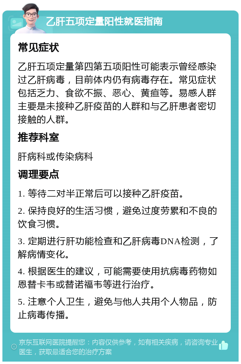 乙肝五项定量阳性就医指南 常见症状 乙肝五项定量第四第五项阳性可能表示曾经感染过乙肝病毒，目前体内仍有病毒存在。常见症状包括乏力、食欲不振、恶心、黄疸等。易感人群主要是未接种乙肝疫苗的人群和与乙肝患者密切接触的人群。 推荐科室 肝病科或传染病科 调理要点 1. 等待二对半正常后可以接种乙肝疫苗。 2. 保持良好的生活习惯，避免过度劳累和不良的饮食习惯。 3. 定期进行肝功能检查和乙肝病毒DNA检测，了解病情变化。 4. 根据医生的建议，可能需要使用抗病毒药物如恩替卡韦或替诺福韦等进行治疗。 5. 注意个人卫生，避免与他人共用个人物品，防止病毒传播。