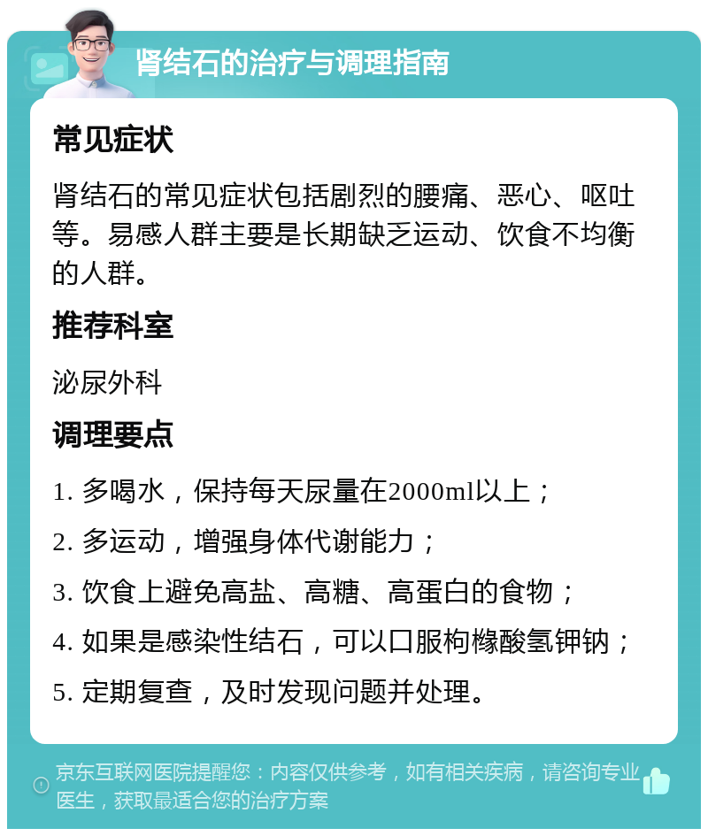 肾结石的治疗与调理指南 常见症状 肾结石的常见症状包括剧烈的腰痛、恶心、呕吐等。易感人群主要是长期缺乏运动、饮食不均衡的人群。 推荐科室 泌尿外科 调理要点 1. 多喝水，保持每天尿量在2000ml以上； 2. 多运动，增强身体代谢能力； 3. 饮食上避免高盐、高糖、高蛋白的食物； 4. 如果是感染性结石，可以口服枸橼酸氢钾钠； 5. 定期复查，及时发现问题并处理。