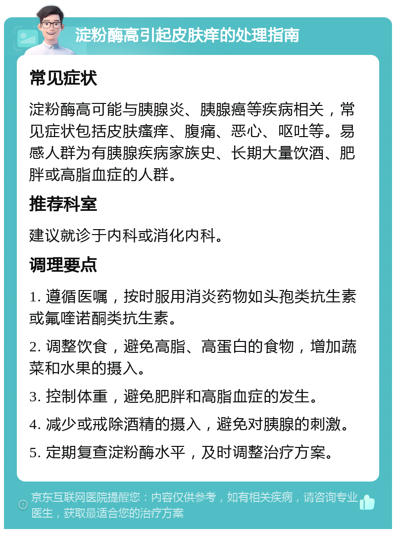 淀粉酶高引起皮肤痒的处理指南 常见症状 淀粉酶高可能与胰腺炎、胰腺癌等疾病相关，常见症状包括皮肤瘙痒、腹痛、恶心、呕吐等。易感人群为有胰腺疾病家族史、长期大量饮酒、肥胖或高脂血症的人群。 推荐科室 建议就诊于内科或消化内科。 调理要点 1. 遵循医嘱，按时服用消炎药物如头孢类抗生素或氟喹诺酮类抗生素。 2. 调整饮食，避免高脂、高蛋白的食物，增加蔬菜和水果的摄入。 3. 控制体重，避免肥胖和高脂血症的发生。 4. 减少或戒除酒精的摄入，避免对胰腺的刺激。 5. 定期复查淀粉酶水平，及时调整治疗方案。