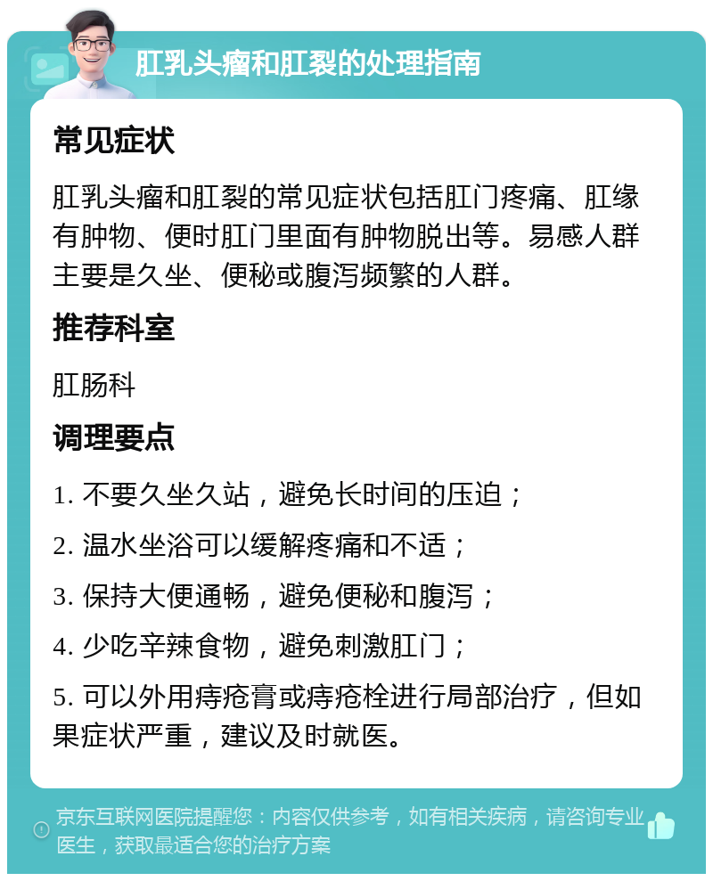 肛乳头瘤和肛裂的处理指南 常见症状 肛乳头瘤和肛裂的常见症状包括肛门疼痛、肛缘有肿物、便时肛门里面有肿物脱出等。易感人群主要是久坐、便秘或腹泻频繁的人群。 推荐科室 肛肠科 调理要点 1. 不要久坐久站，避免长时间的压迫； 2. 温水坐浴可以缓解疼痛和不适； 3. 保持大便通畅，避免便秘和腹泻； 4. 少吃辛辣食物，避免刺激肛门； 5. 可以外用痔疮膏或痔疮栓进行局部治疗，但如果症状严重，建议及时就医。