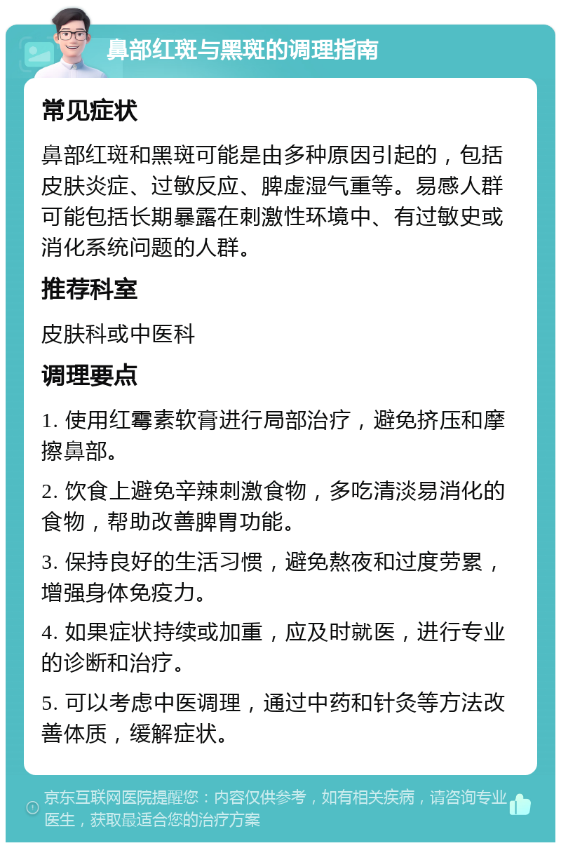 鼻部红斑与黑斑的调理指南 常见症状 鼻部红斑和黑斑可能是由多种原因引起的，包括皮肤炎症、过敏反应、脾虚湿气重等。易感人群可能包括长期暴露在刺激性环境中、有过敏史或消化系统问题的人群。 推荐科室 皮肤科或中医科 调理要点 1. 使用红霉素软膏进行局部治疗，避免挤压和摩擦鼻部。 2. 饮食上避免辛辣刺激食物，多吃清淡易消化的食物，帮助改善脾胃功能。 3. 保持良好的生活习惯，避免熬夜和过度劳累，增强身体免疫力。 4. 如果症状持续或加重，应及时就医，进行专业的诊断和治疗。 5. 可以考虑中医调理，通过中药和针灸等方法改善体质，缓解症状。