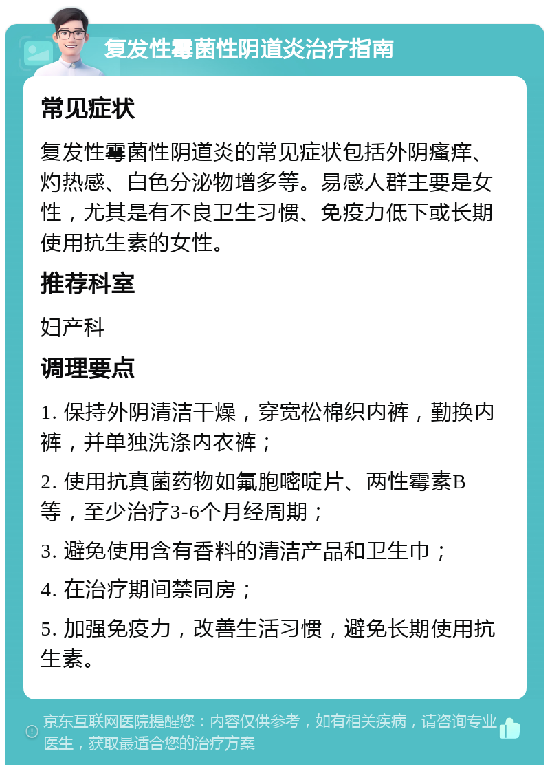 复发性霉菌性阴道炎治疗指南 常见症状 复发性霉菌性阴道炎的常见症状包括外阴瘙痒、灼热感、白色分泌物增多等。易感人群主要是女性，尤其是有不良卫生习惯、免疫力低下或长期使用抗生素的女性。 推荐科室 妇产科 调理要点 1. 保持外阴清洁干燥，穿宽松棉织内裤，勤换内裤，并单独洗涤内衣裤； 2. 使用抗真菌药物如氟胞嘧啶片、两性霉素B等，至少治疗3-6个月经周期； 3. 避免使用含有香料的清洁产品和卫生巾； 4. 在治疗期间禁同房； 5. 加强免疫力，改善生活习惯，避免长期使用抗生素。