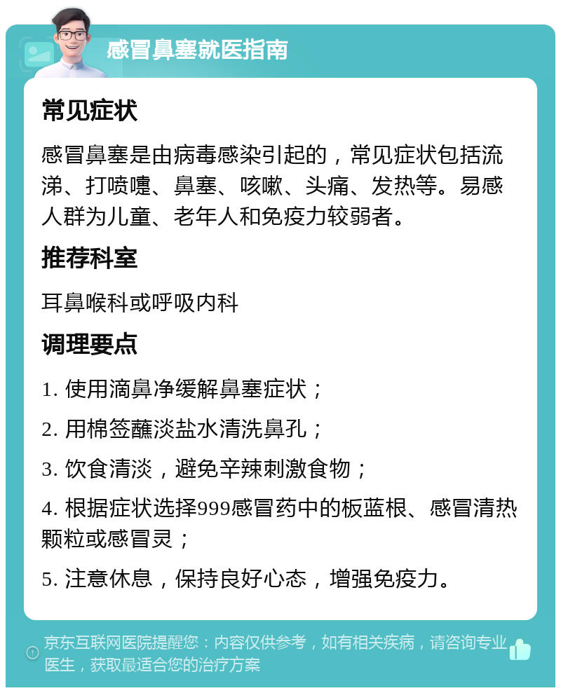 感冒鼻塞就医指南 常见症状 感冒鼻塞是由病毒感染引起的，常见症状包括流涕、打喷嚏、鼻塞、咳嗽、头痛、发热等。易感人群为儿童、老年人和免疫力较弱者。 推荐科室 耳鼻喉科或呼吸内科 调理要点 1. 使用滴鼻净缓解鼻塞症状； 2. 用棉签蘸淡盐水清洗鼻孔； 3. 饮食清淡，避免辛辣刺激食物； 4. 根据症状选择999感冒药中的板蓝根、感冒清热颗粒或感冒灵； 5. 注意休息，保持良好心态，增强免疫力。