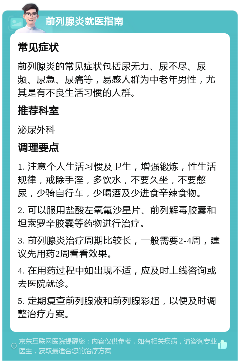 前列腺炎就医指南 常见症状 前列腺炎的常见症状包括尿无力、尿不尽、尿频、尿急、尿痛等，易感人群为中老年男性，尤其是有不良生活习惯的人群。 推荐科室 泌尿外科 调理要点 1. 注意个人生活习惯及卫生，增强锻炼，性生活规律，戒除手淫，多饮水，不要久坐，不要憋尿，少骑自行车，少喝酒及少进食辛辣食物。 2. 可以服用盐酸左氧氟沙星片、前列解毒胶囊和坦索罗辛胶囊等药物进行治疗。 3. 前列腺炎治疗周期比较长，一般需要2-4周，建议先用药2周看看效果。 4. 在用药过程中如出现不适，应及时上线咨询或去医院就诊。 5. 定期复查前列腺液和前列腺彩超，以便及时调整治疗方案。