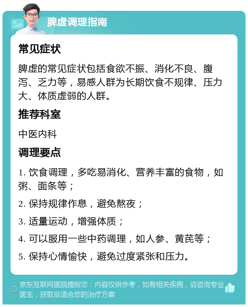 脾虚调理指南 常见症状 脾虚的常见症状包括食欲不振、消化不良、腹泻、乏力等，易感人群为长期饮食不规律、压力大、体质虚弱的人群。 推荐科室 中医内科 调理要点 1. 饮食调理，多吃易消化、营养丰富的食物，如粥、面条等； 2. 保持规律作息，避免熬夜； 3. 适量运动，增强体质； 4. 可以服用一些中药调理，如人参、黄芪等； 5. 保持心情愉快，避免过度紧张和压力。