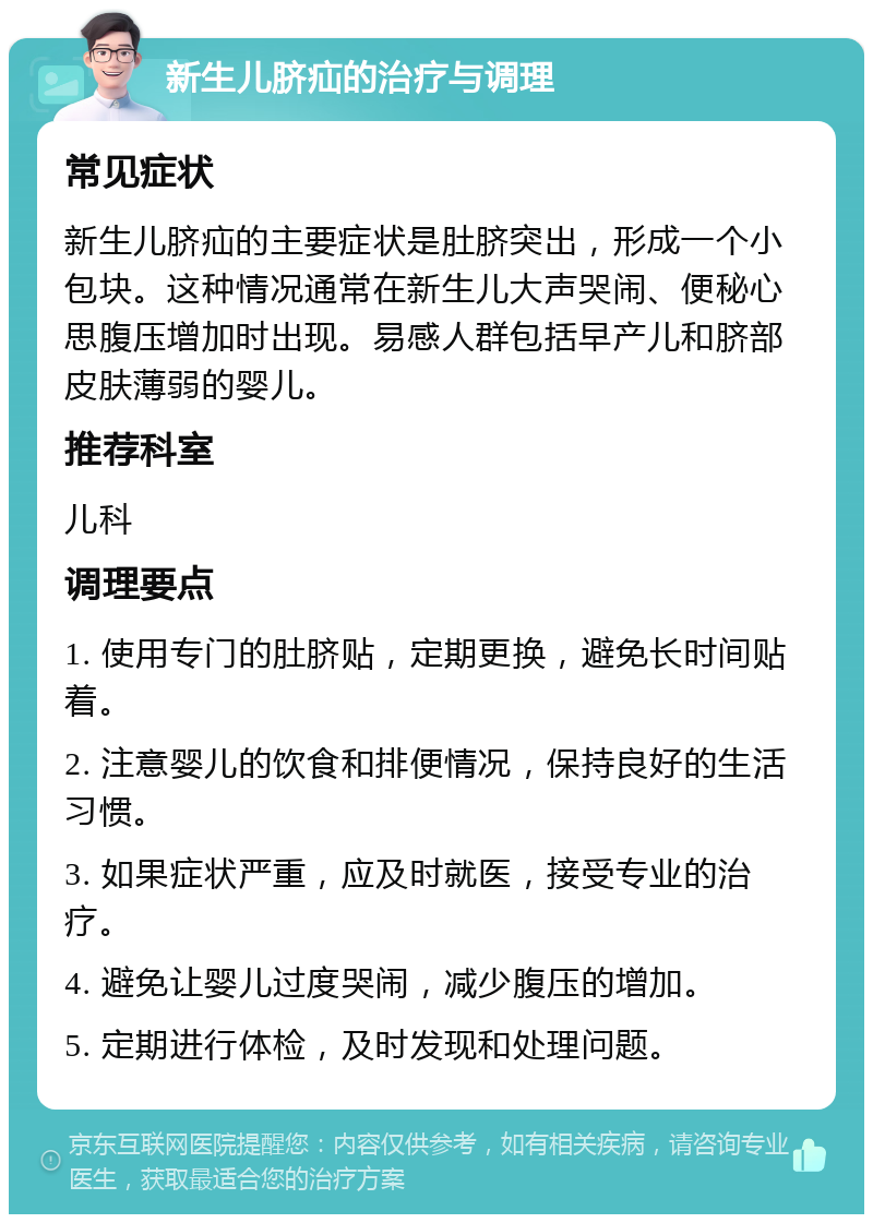 新生儿脐疝的治疗与调理 常见症状 新生儿脐疝的主要症状是肚脐突出，形成一个小包块。这种情况通常在新生儿大声哭闹、便秘心思腹压增加时出现。易感人群包括早产儿和脐部皮肤薄弱的婴儿。 推荐科室 儿科 调理要点 1. 使用专门的肚脐贴，定期更换，避免长时间贴着。 2. 注意婴儿的饮食和排便情况，保持良好的生活习惯。 3. 如果症状严重，应及时就医，接受专业的治疗。 4. 避免让婴儿过度哭闹，减少腹压的增加。 5. 定期进行体检，及时发现和处理问题。