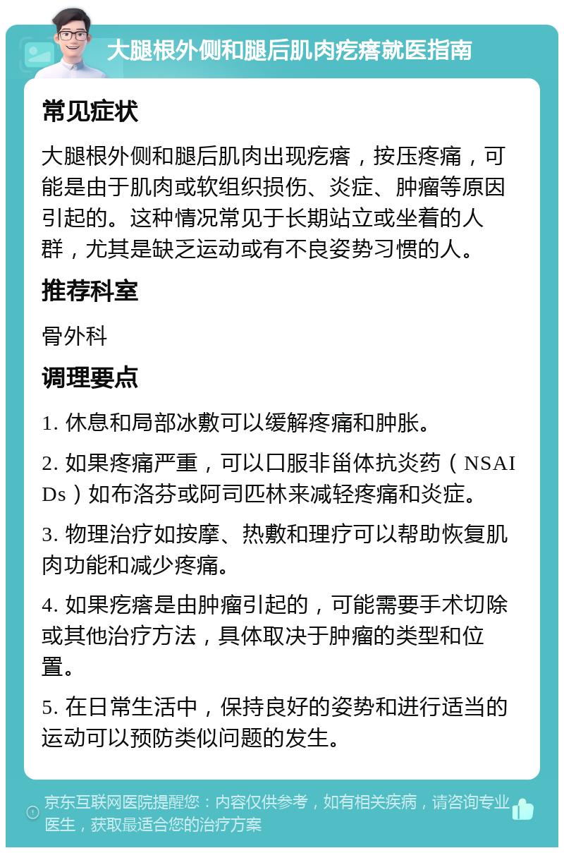 大腿根外侧和腿后肌肉疙瘩就医指南 常见症状 大腿根外侧和腿后肌肉出现疙瘩，按压疼痛，可能是由于肌肉或软组织损伤、炎症、肿瘤等原因引起的。这种情况常见于长期站立或坐着的人群，尤其是缺乏运动或有不良姿势习惯的人。 推荐科室 骨外科 调理要点 1. 休息和局部冰敷可以缓解疼痛和肿胀。 2. 如果疼痛严重，可以口服非甾体抗炎药（NSAIDs）如布洛芬或阿司匹林来减轻疼痛和炎症。 3. 物理治疗如按摩、热敷和理疗可以帮助恢复肌肉功能和减少疼痛。 4. 如果疙瘩是由肿瘤引起的，可能需要手术切除或其他治疗方法，具体取决于肿瘤的类型和位置。 5. 在日常生活中，保持良好的姿势和进行适当的运动可以预防类似问题的发生。